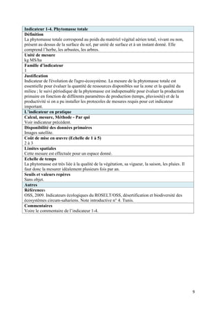 Indicateur 1-4. Phytomasse totale
Définition
La phytomasse totale correspond au poids du matériel végétal aérien total, vivant ou non,
présent au dessus de la surface du sol, par unité de surface et à un instant donné. Elle
comprend l’herbe, les arbustes, les arbres.
Unité de mesure
kg MS/ha
Famille d’indicateur
1
Justification
Indicateur de l'évolution de l'agro-écosystème. La mesure de la phytomasse totale est
essentielle pour évaluer la quantité de ressources disponibles sur la zone et la qualité du
milieu ; le suivi périodique de la phytomasse est indispensable pour évaluer la production
primaire en fonction de différents paramètres de production (temps, pluviosité) et de la
productivité si on a pu installer les protocoles de mesures requis pour cet indicateur
important.
L’indicateur en pratique
Calcul, mesure, Méthode - Par qui
Voir indicateur précédent.
Disponibilité des données primaires
Images satellite.
Coût de mise en œuvre (Echelle de 1 à 5)
2à3
Limites spatiales
Cette mesure est effectuée pour un espace donné.
Echelle de temps
La phytomasse est très liée à la qualité de la végétation, sa vigueur, la saison, les pluies. Il
faut donc la mesurer idéalement plusieurs fois par an.
Seuils et valeurs repères
Sans objet.
Autres
Références
OSS, 2009. Indicateurs écologiques du ROSELT/OSS, désertification et biodiversité des
écosystèmes circum-sahariens. Note introductive n° 4. Tunis.
Commentaires
Voire le commentaire de l’indicateur 1-4.




                                                                                                   9
 