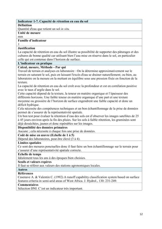 Indicateur 1-7. Capacité de rétention en eau du sol
Définition
Quantité d'eau que retient un sol in situ.
Unité de mesure
mm
Famille d’indicateur
1
Justification
La capacité de rétention en eau du sol illustre sa possibilité de supporter des pâturages et des
cultures de bonne qualité car utilisant bien l’eau mise en réserve dans le sol, en particulier
celle qui est contenue dans l’horizon de surface.
L’indicateur en pratique
Calcul, mesure, Méthode - Par qui
Travail de terrain et analyses en laboratoire : On la détermine approximativement sur le
terrain en saturant le sol, puis en laissant l'excès d'eau se drainer naturellement; ou bien, au
laboratoire on la mesure en la mettant en équilibre sous une pression fixée en fonction de la
texture.
La capacité de rétention en eau du sol croît avec la profondeur et est en corrélation positive
avec le taux d’argile dans le sol.
Cette capacité dépend de la texture, la teneur en matière organique et l’épaisseur des
différents horizons. Une faible teneur en matière organique d’une part et une texture
moyenne ou grossière de l’horizon de surface engendrent une faible capacité et donc un
déficit hydrique.
Cela nécessite des compétences techniques et un bon échantillonnage de la prise de données
permet de s’assurer de la représentativité spatiale.
Un bon test pour évaluer la rétention d’eau des sols est d’observer les images satellites de 25
à 45 jours environ après la fin des pluies. Sur les sols à faible rétention, les graminées sont
déjà desséchées, jaunes et donc repérables sur les images.
Disponibilité des données primaires
Aucune ; cela nécessite à chaque fois une prise de données.
Coût de mise en œuvre (Echelle de 1 à 5)
Dépend des laboratoires, peut être élevé (3 à 4).
Limites spatiales
Ce sont des mesures ponctuelles donc il faut faire un bon échantillonnage sur le terrain pour
s’assurer d’une représentativité spatiale correcte.
Echelle de temps
Idéalement tous les ans à des époques bien choisies.
Seuils et valeurs repères
Il faut se référer aux valeurs des stations agronomiques locales.
Autres
Références
Casenave A. & Valentin C. (1992) A runoff capability classification system based on surface
features criteria in semi-arid areas of West Africa. J. Hydrol., 130: 231-249.
Commentaires
Sélection DNI. C’est un indicateur très important.




                                                                                                   12
 