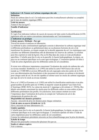 Indicateur 1-8. Teneur en Carbone organique des sols
Définition
Stock de carbone dans le sol. Cet indicateur peut être éventuellement substitué ou complété
par le taux de matière organique (MO).
Unité de mesure
Tonnes C/ha (ou kg/m2)
Famille d’indicateur
1
Justification
Il s’agit d’un indicateur indirect de succès de mesures de lutte contre la désertification (LCD)
également utile aux autres conventions internationales sur l’environnement.
L’indicateur en pratique
Calcul, mesure, Méthode - Par qui
Travail de terrain et analyses en laboratoire.
La méthode la plus communément appliquée consiste à déterminer le carbone organique total
à différentes profondeurs ou globalement dans un ou plusieurs horizons du sol, et de
transformer les données, en tenant compte de la densité apparente du sol. Les statistiques sont
calculées sur différents échantillons afin de déterminer les réserves de carbone. Le résultat
peut être exprimé en total de kg/m2, t/ha ou Gt (Pg) dans des zones et à des profondeurs
spécifiées. L’échelle peut être le site ou la parcelle, le bassin hydrographique, la région, un
pays ou un continent spécifique ou la zone agro-écologique. L’extension spatiale est faite à
l’aide de cartes digitalisées pour les différentes unités de sol considérées.

Il existe trois références importantes concernant l’évaluation des stocks de carbone des sols
au niveau mondial. Sombroek et al. (1993) ont utilisé la carte FAO/Unesco des sols du
monde au 1/5 000 000 et environ 400 profils de sols regroupés selon des unités de la FAO
avec une détermination des fourchettes et des moyennes de teneurs en carbone et de densité
pour chaque unité de sol. Ils ont été capables d’estimer aussi les stocks de carbone organique
par type de sol et le stock au niveau mondial.

Post et al. (1982) et Eswaran et al. (1993) ont utilisé la classification américaine et un plus
grand nombre de profils (près de 16 000), la majorité venant de pedons* aux Etats-Unis
d’Amérique (WRC-SCS). La valeur du stock de C organique a été estimée à 1 550 Pg. Des
détails sont donnés concernant les stocks pour les différents ordres ou sous-ordres et pour
différentes profondeurs des profils. En conclusion, leurs auteurs mettent en avant
l’importance dans l’estimation de la prise en compte de l’utilisation du sol et des
changements de gestion des sols.
Disponibilité des données primaires
Aucune ; nécessité de prise de données pour chaque estimation.
Coût de mise en œuvre (Echelle de 1 à 5)
Elevé, nécessite de bons laboratoires (5).
Limites spatiales
L’échelle peut être le site ou la parcelle, le bassin hydrographique, la région, un pays ou un
continent spécifique ou la zone agro-écologique. L’extension spatiale est faite à l’aide de
cartes digitalisées pour les différentes unités de sol considérées.
Comme les indicateurs précédents nécessite un bon échantillonnage pour la prise de donnée.
Echelle de temps
Mesure très ponctuelle à renouveler plusieurs fois par an.
Seuils et valeurs repères
Voir ci-dessus.

                                                                                                  13
 