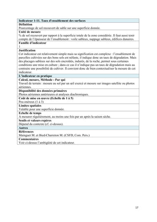 Indicateur 1-11. Taux d'ensablement des surfaces
Définition
Pourcentage de sol recouvert de sable sur une superficie donnée.
Unité de mesure
% de sol recouvert par rapport à la superficie totale de la zone considérée. Il faut aussi tenir
compte de l’épaisseur de l’ensablement : voile sableux, nappage sableux, édifices dunaires.
Famille d’indicateur
1
Justification
Cet indicateur est relativement simple mais sa signification est complexe : l’ensablement de
parcelles cultivées sur des bons sols est néfaste, il indique donc un taux de dégradation. Mais
des placages sableux sur des sols encroûtés, indurés, de la roche, permet sous certaines
conditions une mise en culture ; dans ce cas il n’indique pas un taux de dégradation mais au
contraire une possibilité de cultiver. Il convient donc de bien contextualiser la mesure de cet
indicateur.
L’indicateur en pratique
Calcul, mesure, Méthode - Par qui
Travail de terrain : mesure au sol par un œil exercé et mesure sur images satellite ou photos
aériennes.
Disponibilité des données primaires
Photos aériennes antérieures et analyses diachroniques.
Coût de mise en œuvre (Echelle de 1 à 5)
Peu onéreux (1 à 3)
Limites spatiales
Valable pour une superficie donnée.
Echelle de temps
A mesurer régulièrement, au moins une fois par an après la saison sèche.
Seuils et valeurs repères
Dépend du contexte (cf. ci-dessus).
Autres
Références
Mainguet M. et Bied-Charreton M. (CSFD, Com. Pers.)
Commentaires
Voir ci-dessus l’ambigüité de cet indicateur.




                                                                                               17
 