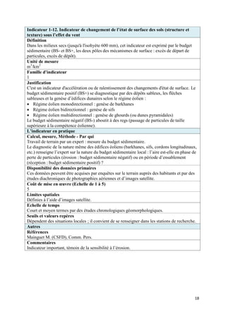 Indicateur 1-12. Indicateur de changement de l’état de surface des sols (structure et
texture) sous l’effet du vent
Définition
Dans les milieux secs (jusqu'à l'isohyète 600 mm), cet indicateur est exprimé par le budget
sédimentaire (BS- et BS+, les deux pôles des mécanismes de surface : excès de départ de
particules, excès de dépôt).
Unité de mesure
m3/km2
Famille d’indicateur
1
Justification
C'est un indicateur d'accélération ou de ralentissement des changements d'état de surface. Le
budget sédimentaire positif (BS+) se diagnostique par des dépôts sableux, les flèches
sableuses et la genèse d’édifices dunaires selon le régime éolien :
 Régime éolien monodirectionnel : genèse de barkhanes
 Régime éolien bidirectionnel : genèse de sifs
 Régime éolien multidirectionnel : genèse de ghourds (ou dunes pyramidales)
Le budget sédimentaire négatif (BS-) aboutit à des regs (passage de particules de taille
supérieure à la compétence éolienne).
L’indicateur en pratique
Calcul, mesure, Méthode - Par qui
Travail de terrain par un expert : mesure du budget sédimentaire.
Le diagnostic de la nature même des édifices éoliens (barkhanes, sifs, cordons longitudinaux,
etc.) renseigne l’expert sur la nature du budget sédimentaire local : l’aire est-elle en phase de
perte de particules (érosion : budget sédimentaire négatif) ou en période d’ensablement
(réception : budget sédimentaire positif) ?
Disponibilité des données primaires
Ces données peuvent être acquises par enquêtes sur le terrain auprès des habitants et par des
études diachroniques de photographies aériennes et d’images satellite.
Coût de mise en œuvre (Echelle de 1 à 5)
5
Limites spatiales
Définies à l’aide d’images satellite.
Echelle de temps
Court et moyen termes par des études chronologiques géomorphologiques.
Seuils et valeurs repères
Dépendent des situations locales ; il convient de se renseigner dans les stations de recherche.
Autres
Références
Mainguet M. (CSFD), Comm. Pers.
Commentaires
Indicateur important, témoin de la sensibilité à l’érosion.




                                                                                               18
 