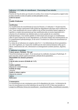 Indicateur 1-13. Indice de ruissellement – Pourcentage d’eau ruisselée
Définition
Fraction de l'eau de pluie qui s'écoule à la surface d’un versant. Il correspond au rapport entre
la lame ruisselée en mm et la pluie ou lame précipitée en mm.
Unité de mesure
%
Famille d’indicateur
1
Justification
Les modifications du ruissellement (et aussi de l'érosion, cf. indicateur 1-14) peuvent être
considérées comme représentant l'effet global des dégradations physiques dont souffrent les
sols. Toute modification du couvert végétal et du sol d'un écosystème naturel supposé en
équilibre se traduit nécessairement par une modification plus ou moins importante de la
structure du sol entraînant une altération plus ou moins grande de ses caractères
hydrodynamiques. Une manière globale et relativement aisée de juger ces modifications
(dans la quasi-totalité des cas des dégradations), et d'évaluer l'impact des transformations sur
le comportement hydrodynamique, est de suivre l’évolution les valeurs du ruissellement (et
de l'érosion).
La valeur de cet indicateur est comprise entre 0 et 1. il est déterminé par divers paramètres :
sol, relief végétation, etc. Il peut être modifié par des interventions humaines telles que le
labour, amélioration des sols, reboisement ou aménagements (cordons pierreux, diguettes,
etc.).
L’indicateur en pratique
Calcul, mesure, Méthode - Par qui
Travail de terrain par un expert : Il est mesuré par les méthodes classiques d’hydrologie. Il
peut aussi être calculé à partir de formules utilisant divers paramètres.
Disponibilité des données primaires
Néant
Coût de mise en œuvre (Echelle de 1 à 5)
3-4
Limites spatiales
Dépend de l’échantillonnage
Echelle de temps
Annuelle
Seuils et valeurs repères
Dépend du contexte
Autres
Références

Commentaires
Le ruissellement est une conséquence grave de la dégradation des terres ; la diminution du
taux de ruissellement est un bon indicateur de succès de la LCD. Il faut aussi prendre en
compte les différentes formes de ruissellement : ruissellement diffus, ruissellement concentré.




                                                                                               19
 