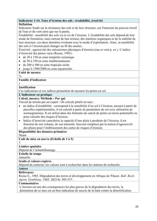 Indicateur 1-14. Taux d’érosion des sols : érodabilité, érosivité
Définition
Indicateur fondé sur la résistance des sols et de leur structure, sur l'intensité du pouvoir érosif
de l'eau et du vent ainsi que sur la pente.
Érodabilité : sensibilité des sols vis-à-vis de l’érosion. L’érodabilité des sols dépend de leur
mode de formation, mais surtout de leur texture, des matières organiques et de la stabilité de
leur structure, ces deux dernières évoluant avec le mode d’exploitation. Ainsi, la sensibilité
des sols à l’érosion peut changer au fil des années.
Érosivité : agressivité des mécanismes physiques d’érosion (eau et vent p. ex.). L‘indice
d’érosivité des pluies varie (Roose, 1985) :
 de 20 à 150 en zone tempérée océanique
 de 50 à 350 en zone méditerranéenne
 de 200 à 500 en zone tropicale sèche
 jusqu’à 1500/2000 en zone équatoriale.
Unité de mesure
%
Famille d’indicateur
1
Justification
Ces indicateurs et ces indices permettent de mesurer les pertes en sol.
L’indicateur en pratique
Calcul, mesure, Méthode - Par qui
Travail de terrain par un expert : On calcule plutôt un taux :
 un indice d’érodabilité : correspond à la sensibilité d’un sol à l’érosion, mesuré à partir de
    parcelles expérimentales, il est calculé à partir de paramètres du sol avec utilisation de
    normogrammes. Il est utilisé dans des formules de calcul de pertes en terres potentielle ou
    pour calculer des risques d’érosion.
 Indice d’érosivité caractérise la capacité d’une pluie à produire de l’érosion, il est
    fonction de son volume, de son intensité. Souvent remplacé par la notion d’agressivité
    des pluies pour l’établissement des cartes de risques d’érosion.
Disponibilité des données primaires
Néant
Coût de mise en œuvre (Echelle de 1 à 5)
3
Limites spatiales
Dépend de l’échantillonnage.
Echelle de temps
Annuelle
Seuils et valeurs repères
Dépend du contexte, les valeurs sont à rechercher dans les stations de recherche.
Autres
Références
Roose E., 1985. Dégradation des terres et développement en Afrique de l'Ouest. Bull. Rech.
Agron. Gembloux. 1985. 20(3/4): 505-537.
Commentaires
 L’érosion est une des conséquences les plus graves de la dégradation des terres, la
 diminution de ce taux est un bon indicateur de succès de la lutte contre la désertification.




                                                                                                 20
 