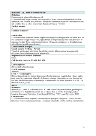 Indicateur 1-15.- Taux de salinité des sols
Définition
Pourcentage de sels solubles dans un sol.
La salinisation est un processus d’enrichissement d’un sol en sels solubles qui aboutit à la
formation d’un sol salin. Elle peut aussi être définie comme un processus d’accumulation des
sels solubles dans le sol ou à sa surface, du aux activités de l’homme.
Unité de mesure
%
Famille d’indicateur
1
Justification
La salinisation est identifiée comme un processus majeur de la dégradation des terres. Elle est
due à une mauvaise gestion de l’eau, spécialement d’irrigation et de mauvaises pratiques de
drainage. Au-delà d’une certaine concentration, elle a pour conséquence la dégradation des
sols, réduisant ainsi leurs rendements.
L’indicateur en pratique
Calcul, mesure, Méthode - Par qui
Travail de terrain et en laboratoire. La salinité est reliée à la mesure de la conductivité
électrique d’une solution extraite de sols saturés.
Disponibilité des données primaires
Néant
Coût de mise en œuvre (Echelle de 1 à 5)
4
Limites spatiales
Dépend de l’échantillonnage
Echelle de temps
Annuelle
Seuils et valeurs repères
Dépend du contexte. les stations de recherche locales disposent en général de valeurs repères
et de taux d’acceptation de sel par les différentes cultures. Néanmoins, on peut dire que les
sols sont considérés comme salins dès que la conductivité électrique dépasse 4 ds.m -1(à 25°C,
Benchallal et al., 2009).
Autres
Références
Benchallal A., Oukil A. & Belhadj-Aissa A., 2009. Identification et détection, par imagerie
satellitaire, de la dégradation des sols par la salinité dans la cuvette de Ouargla, sud de
l'Algérie. Journées d’Animation Scientifique (JAS09) de l’AUF Alger Novembre 2009.
Commentaires
La salinisation des sols augmente souvent avec les pratiques d’irrigation ; ce taux est donc
témoin de bonnes pratiques culturales. L’excès de sel dans les sols les stérilise complètement.




                                                                                             21
 