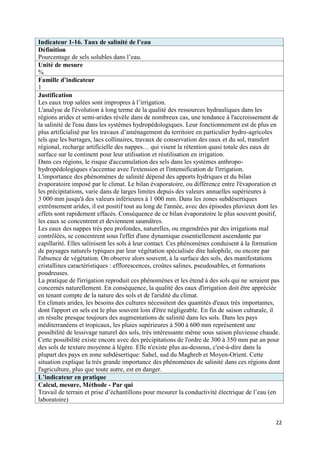 Indicateur 1-16. Taux de salinité de l’eau
Définition
Pourcentage de sels solubles dans l’eau.
Unité de mesure
%
Famille d’indicateur
1
Justification
Les eaux trop salées sont impropres à l’irrigation.
L'analyse de l'évolution à long terme de la qualité des ressources hydrauliques dans les
régions arides et semi-arides révèle dans de nombreux cas, une tendance à l'accroissement de
la salinité de l'eau dans les systèmes hydropédologiques. Leur fonctionnement est de plus en
plus artificialisé par les travaux d’aménagement du territoire en particulier hydro-agricoles
tels que les barrages, lacs collinaires, travaux de conservation des eaux et du sol, transfert
régional, recharge artificielle des nappes… qui visent la rétention quasi totale des eaux de
surface sur le continent pour leur utilisation et réutilisation en irrigation.
Dans ces régions, le risque d'accumulation des sels dans les systèmes anthropo-
hydropédologiques s'accentue avec l'extension et l'intensification de l'irrigation.
L'importance des phénomènes de salinité dépend des apports hydriques et du bilan
évaporatoire imposé par le climat. Le bilan évaporatoire, ou différence entre l'évaporation et
les précipitations, varie dans de larges limites depuis des valeurs annuelles supérieures à
3 000 mm jusqu'à des valeurs inférieures à 1 000 mm. Dans les zones subdésertiques
extrêmement arides, il est positif tout au long de l'année, avec des épisodes pluvieux dont les
effets sont rapidement effacés. Conséquence de ce bilan évaporatoire le plus souvent positif,
les eaux se concentrent et deviennent saumâtres.
Les eaux des nappes très peu profondes, naturelles, ou engendrées par des irrigations mal
contrôlées, se concentrent sous l'effet d'une dynamique essentiellement ascendante par
capillarité. Elles salinisent les sols à leur contact. Ces phénomènes conduisent à la formation
de paysages naturels typiques par leur végétation spécialisée dite halophile, ou encore par
l'absence de végétation. On observe alors souvent, à la surface des sols, des manifestations
cristallines caractéristiques : efflorescences, croûtes salines, pseudosables, et formations
poudreuses.
La pratique de l'irrigation reproduit ces phénomènes et les étend à des sols qui ne seraient pas
concernés naturellement. En conséquence, la qualité des eaux d'irrigation doit être appréciée
en tenant compte de la nature des sols et de l'aridité du climat.
En climats arides, les besoins des cultures nécessitent des quantités d'eaux très importantes,
dont l'apport en sels est le plus souvent loin d'être négligeable. En fin de saison culturale, il
en résulte presque toujours des augmentations de salinité dans les sols. Dans les pays
méditerranéens et tropicaux, les pluies supérieures à 500 à 600 mm représentent une
possibilité de lessivage naturel des sols, très intéressante même sous saison pluvieuse chaude.
Cette possibilité existe encore avec des précipitations de l'ordre de 300 à 350 mm par an pour
des sols de texture moyenne à légère. Elle n'existe plus au-dessous, c'est-à-dire dans la
plupart des pays en zone subdésertique: Sahel, sud du Maghreb et Moyen-Orient. Cette
situation explique la très grande importance des phénomènes de salinité dans ces régions dont
l'agriculture, plus que toute autre, est en danger.
L’indicateur en pratique
Calcul, mesure, Méthode - Par qui
Travail de terrain et prise d’échantillons pour mesurer la conductivité électrique de l’eau (en
laboratoire)


                                                                                               22
 
