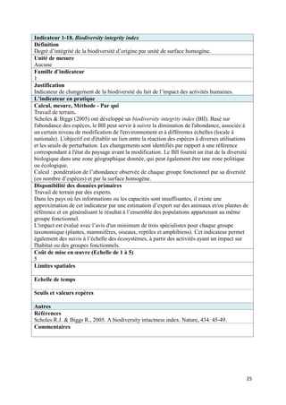 Indicateur 1-18. Biodiversity integrity index
Définition
Degré d’intégrité de la biodiversité d’origine par unité de surface homogène.
Unité de mesure
Aucune
Famille d’indicateur
1
Justification
Indicateur de changement de la biodiversité du fait de l’impact des activités humaines.
L’indicateur en pratique
Calcul, mesure, Méthode - Par qui
Travail de terrain.
Scholes & Biggs (2005) ont développé un biodiversity integrity index (BII). Basé sur
l'abondance des espèces, le BII peut servir à suivre la diminution de l'abondance, associée à
un certain niveau de modification de l'environnement et à différentes échelles (locale à
nationale). L'objectif est d'établir un lien entre la réaction des espèces à diverses utilisations
et les seuils de perturbation. Les changements sont identifiés par rapport à une référence
correspondant à l'état du paysage avant la modification. Le BII fournit un état de la diversité
biologique dans une zone géographique donnée, qui peut également être une zone politique
ou écologique.
Calcul : pondération de l’abondance observée de chaque groupe fonctionnel par sa diversité
(en nombre d’espèces) et par la surface homogène.
Disponibilité des données primaires
Travail de terrain par des experts.
Dans les pays où les informations ou les capacités sont insuffisantes, il existe une
approximation de cet indicateur par une estimation d’expert sur des animaux et/ou plantes de
référence et en généralisant le résultat à l’ensemble des populations appartenant au même
groupe fonctionnel.
L'impact est évalué avec l’avis d'un minimum de trois spécialistes pour chaque groupe
taxonomique (plantes, mammifères, oiseaux, reptiles et amphibiens). Cet indicateur permet
également des suivis à l’échelle des écosystèmes, à partir des activités ayant un impact sur
l'habitat ou des groupes fonctionnels.
Coût de mise en œuvre (Echelle de 1 à 5)
5
Limites spatiales

Echelle de temps

Seuils et valeurs repères

Autres
Références
Scholes R.J. & Biggs R., 2005. A biodiversity intactness index. Nature, 434: 45-49.
Commentaires




                                                                                                 25
 