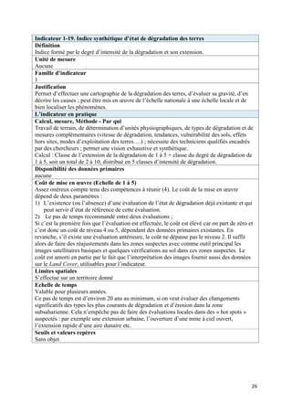 Indicateur 1-19. Indice synthétique d’état de dégradation des terres
Définition
Indice formé par le degré d’intensité de la dégradation et son extension.
Unité de mesure
Aucune
Famille d’indicateur
1
Justification
Permet d’effectuer une cartographie de la dégradation des terres, d’évaluer sa gravité, d’en
décrire les causes ; peut être mis en œuvre de l’échelle nationale à une échelle locale et de
bien localiser les phénomènes.
L’indicateur en pratique
Calcul, mesure, Méthode - Par qui
Travail de terrain, de détermination d’unités physiographiques, de types de dégradation et de
mesures complémentaires (vitesse de dégradation, tendances, vulnérabilité des sols, effets
hors sites, modes d’exploitation des terres….) ; nécessite des techniciens qualifiés encadrés
par des chercheurs ; permet une vision exhaustive et synthétique.
Calcul : Classe de l’extension de la dégradation de 1 à 5 + classe du degré de dégradation de
1 à 5, soit un total de 2 à 10, distribué en 5 classes d’intensité de dégradation.
Disponibilité des données primaires
aucune
Coût de mise en œuvre (Echelle de 1 à 5)
Assez onéreux compte tenu des compétences à réunir (4). Le coût de la mise en œuvre
dépend de deux paramètres :
1) L’existence (ou l’absence) d’une évaluation de l’état de dégradation déjà existante et qui
    peut servir d’état de référence de cette évaluation.
2) Le pas de temps recommandé entre deux évaluations ;
Si c’est la première fois que l’évaluation est effectuée, le coût est élevé car on part de zéro et
c’est donc un coût de niveau 4 ou 5, dépendant des données primaires existantes. En
revanche, s’il existe une évaluation antérieure, le coût ne dépasse pas le niveau 2. Il suffit
alors de faire des réajustements dans les zones suspectes avec comme outil principal les
images satellitaires basiques et quelques vérifications au sol dans ces zones suspectes. Le
coût est amorti en partie par le fait que l’interprétation des images fournit aussi des données
sur le Land Cover, utilisables pour l’indicateur.
Limites spatiales
S’effectue sur un territoire donné
Echelle de temps
Valable pour plusieurs années.
Ce pas de temps est d’environ 20 ans au minimum, si on veut évaluer des changements
significatifs des types les plus courants de dégradation et d’érosion dans la zone
subsaharienne. Cela n’empêche pas de faire des évaluations locales dans des « hot spots »
suspectés : par exemple une extension urbaine, l’ouverture d’une mine à ciel ouvert,
l’extension rapide d’une aire dunaire etc.
Seuils et valeurs repères
Sans objet




                                                                                                 26
 