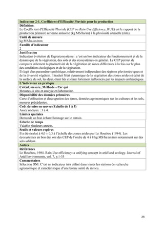 Indicateur 2-1. Coefficient d'Efficacité Pluviale pour la production
Définition
Le Coefficient d'Efficacité Pluviale (CEP ou Rain Use Efficiency, RUE) est le rapport de la
production primaire aérienne annuelle (kg MS/ha/an) à la pluviosité annuelle (mm).
Unité de mesure
kg MS/ha/an/mm
Famille d’indicateur
2
Justification
Indicateur évolution de l'agroécosystème : c’est un bon indicateur du fonctionnement et de la
dynamique de la végétation, des sols et des écosystèmes en général. Le CEP permet de
comparer utilement la productivité de la végétation de zones différentes à la fois sur le plan
des conditions écologiques et de la végétation.
Il s'agit d'un paramètre synthétique, relativement indépendant des régimes pluviométriques et
de la diversité végétale. Il traduit l'état dynamique de la végétation des zones arides et celui de
la surface du sol, les deux étant liés et étant fortement influencés par les impacts anthropiques.
L’indicateur en pratique
Calcul, mesure, Méthode - Par qui
Mesures in situ et analyse en laboratoire.
Disponibilité des données primaires
Carte d'utilisation et d'occupation des terres, données agronomiques sur les cultures et les sols,
mesures précédentes.
Coût de mise en œuvre (Echelle de 1 à 5)
Assez onéreux : 3 à 4.
Limites spatiales
Demande un bon échantillonnage sur le terrain.
Echelle de temps
Valable plusieurs années.
Seuils et valeurs repères
Il a été évalué à 4,0 ± 0,3 à l’échelle des zones arides par Le Houérou (1984). Les
écosystèmes en bon état ont des CEP de l’ordre de 4 à 8 kg MS/ha/an/mm notamment sur des
sols sableux.
Autres
Références
Le Houérou, 1984. Rain-Use efficiency: a unifying concept in arid land ecology. Journal of
Arid Environments, vol. 7, p.1-35
Commentaires
Sélection DNI. C’est un indicateur très utilisé dans toutes les stations de recherche
agronomique et caractéristique d’une bonne santé du milieu.




                                                                                                29
 