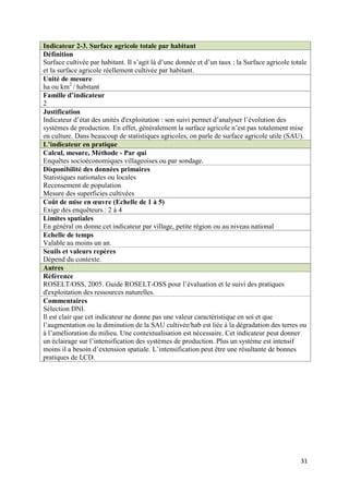 Indicateur 2-3. Surface agricole totale par habitant
Définition
Surface cultivée par habitant. Il s’agit là d’une donnée et d’un taux : la Surface agricole totale
et la surface agricole réellement cultivée par habitant.
Unité de mesure
ha ou km2 / habitant
Famille d’indicateur
2
Justification
Indicateur d’état des unités d'exploitation : son suivi permet d’analyser l’évolution des
systèmes de production. En effet, généralement la surface agricole n’est pas totalement mise
en culture. Dans beaucoup de statistiques agricoles, on parle de surface agricole utile (SAU).
L’indicateur en pratique
Calcul, mesure, Méthode - Par qui
Enquêtes socioéconomiques villageoises ou par sondage.
Disponibilité des données primaires
Statistiques nationales ou locales
Recensement de population
Mesure des superficies cultivées
Coût de mise en œuvre (Echelle de 1 à 5)
Exige des enquêteurs : 2 à 4
Limites spatiales
En général on donne cet indicateur par village, petite région ou au niveau national
Echelle de temps
Valable au moins un an.
Seuils et valeurs repères
Dépend du contexte.
Autres
Référence
ROSELT/OSS, 2005. Guide ROSELT-OSS pour l’évaluation et le suivi des pratiques
d'exploitation des ressources naturelles.
Commentaires
Sélection DNI.
Il est clair que cet indicateur ne donne pas une valeur caractéristique en soi et que
l’augmentation ou la diminution de la SAU cultivée/hab est liée à la dégradation des terres ou
à l’amélioration du milieu. Une contextualisation est nécessaire. Cet indicateur peut donner
un éclairage sur l’intensification des systèmes de production. Plus un système est intensif
moins il a besoin d’extension spatiale. L’intensification peut être une résultante de bonnes
pratiques de LCD.




                                                                                               31
 