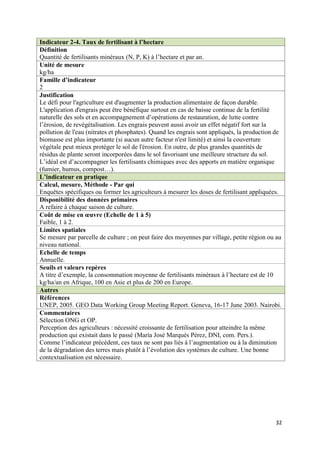 Indicateur 2-4. Taux de fertilisant à l’hectare
Définition
Quantité de fertilisants minéraux (N, P, K) à l’hectare et par an.
Unité de mesure
kg/ha
Famille d’indicateur
2
Justification
Le défi pour l'agriculture est d'augmenter la production alimentaire de façon durable.
L'application d'engrais peut être bénéfique surtout en cas de baisse continue de la fertilité
naturelle des sols et en accompagnement d’opérations de restauration, de lutte contre
l’érosion, de revégétalisation. Les engrais peuvent aussi avoir un effet négatif fort sur la
pollution de l'eau (nitrates et phosphates). Quand les engrais sont appliqués, la production de
biomasse est plus importante (si aucun autre facteur n'est limité) et ainsi la couverture
végétale peut mieux protéger le sol de l'érosion. En outre, de plus grandes quantités de
résidus de plante seront incorporées dans le sol favorisant une meilleure structure du sol.
L’idéal est d’accompagner les fertilisants chimiques avec des apports en matière organique
(fumier, humus, compost…).
L’indicateur en pratique
Calcul, mesure, Méthode - Par qui
Enquêtes spécifiques ou former les agriculteurs à mesurer les doses de fertilisant appliquées.
Disponibilité des données primaires
A refaire à chaque saison de culture.
Coût de mise en œuvre (Echelle de 1 à 5)
Faible, 1 à 2.
Limites spatiales
Se mesure par parcelle de culture ; on peut faire des moyennes par village, petite région ou au
niveau national.
Echelle de temps
Annuelle.
Seuils et valeurs repères
A titre d’exemple, la consommation moyenne de fertilisants minéraux à l’hectare est de 10
kg/ha/an en Afrique, 100 en Asie et plus de 200 en Europe.
Autres
Références
UNEP, 2005. GEO Data Working Group Meeting Report. Geneva, 16-17 June 2003. Nairobi.
Commentaires
Sélection ONG et OP.
Perception des agriculteurs : nécessité croissante de fertilisation pour atteindre la même
production qui existait dans le passé (María José Marqués Pérez, DNI, com. Pers.).
Comme l’indicateur précédent, ces taux ne sont pas liés à l’augmentation ou à la diminution
de la dégradation des terres mais plutôt à l’évolution des systèmes de culture. Une bonne
contextualisation est nécessaire.




                                                                                            32
 