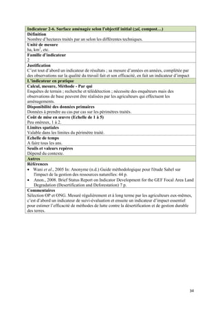 Indicateur 2-6. Surface aménagée selon l'objectif initial (zaï, compost…)
Définition
Nombre d’hectares traités par an selon les différentes techniques.
Unité de mesure
ha, km2, etc.
Famille d’indicateur
2
Justification
C’est tout d’abord un indicateur de résultats ; sa mesure d’années en années, complétée par
des observations sur la qualité du travail fait et son efficacité, en fait un indicateur d’impact
L’indicateur en pratique
Calcul, mesure, Méthode - Par qui
Enquêtes de terrain ; recherche et télédétection ; nécessite des enquêteurs mais des
observations de base peuvent être réalisées par les agriculteurs qui effectuent les
aménagements.
Disponibilité des données primaires
Données à prendre au cas par cas sur les périmètres traités.
Coût de mise en œuvre (Echelle de 1 à 5)
Peu onéreux, 1 à 2.
Limites spatiales
Valable dans les limites du périmètre traité.
Echelle de temps
A faire tous les ans.
Seuils et valeurs repères
Dépend du contexte.
Autres
Références
 Wani et al., 2005 In: Anonyme (n.d.) Guide méthodologique pour l'étude Sahel sur
    l'impact de la gestion des ressources naturelles: 44 p.
 Anon., 2008. Brief Status Report on Indicator Development for the GEF Focal Area Land
    Degradation (Desertification and Deforestation) 7 p.
Commentaires
Sélection OP et ONG. Mesuré régulièrement et à long terme par les agriculteurs eux-mêmes,
c’est d’abord un indicateur de suivi-évaluation et ensuite un indicateur d’impact essentiel
pour estimer l’efficacité de méthodes de lutte contre la désertification et de gestion durable
des terres.




                                                                                              34
 