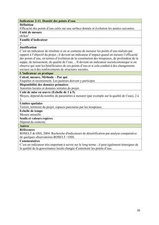Indicateur 2-11. Densité des points d’eau
Définition
Efficacité des points d’eau créés sur une surface donnée et évolution les années suivantes.
Unité de mesure
nb/km2
Famille d’indicateur
2
Justification
C’est un indicateur de résultats si on se contente de mesurer les points d’eau réalisés par
rapport à l’objectif du projet ; il devient un indicateur d’impact quand on mesure l’efficacité
des points d’eau, en termes d’évolution de la constitution des troupeaux, de profondeur de la
nappe, de tarissement, de qualité de l’eau… Il devient un indicateur socioéconomique si on
observe qui sont les bénéficiaires de ces points d’eau et si cela conduit à des changements
sociaux ou à des renforcements de structures sociales.
L’indicateur en pratique
Calcul, mesure, Méthode – Par qui
Enquêtes et recensement. Les pasteurs doivent y participer.
Disponibilité des données primaires
Autorités locales et données initiales du projet.
Coût de mise en œuvre (Echelle de 1 à 5)
Moyen, dépend du nombre de paramètres à mesurer (par exemple sur la qualité de l’eau), 2 à
3.
Limites spatiales
Terroir, territoire du projet, espaces parcourus par les troupeaux.
Echelle de temps
Mesure annuelle.
Seuils et valeurs repères
Dépend du contexte.
Autres
Références
ROSELT & OSS, 2004. Recherche d'indicateurs de désertification par analyse comparative
de quelques observatoires ROSELT / OSS.
Commentaires
C’est un indicateur très important à suivre sur le long terme ; il peut également témoigner de
la qualité de la gouvernance locale chargée d’entretenir les points d’eau.




                                                                                             39
 