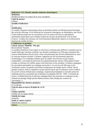 Indicateur 2-13. Densité animale (animaux domestiques)
Définition
Nombre de têtes à la surface de la zone considérée.
Unité de mesure
UB/km2
Famille d’indicateur
2
Justification
Le nombre d'animaux domestiques dans un périmètre donné est l'aboutissement historique
des activités d'élevage. Il est limité par les ressources fourragères ou alimentaires, par l'accès
à l'eau d'abreuvement, par sa concurrence avec les autres activités ou spéculations,
notamment l'agriculture, par exemple au plan des moyens de production et de la main-
d’œuvre. L'impact des animaux sur l'environnement dépend des espèces et est directement
fonction du nombre de têtes.
L’indicateur en pratique
Calcul, mesure, Méthode - Par qui
Recensement/ Enquête.
Le nombre d'animaux d’une région ou d'un Etat est d'autant plus difficile à connaître que les
modes d'élevage sont plus extensifs. Les données statistiques sur l'élevage constituent des
sources d'information d'accès facile. Elles sont présentées par division administrative, mais
ne sont pas toujours récentes. Certaines s'appuient sur des recensements agricoles
systématiques. Les méthodes utilisées pour les établir sont diverses et pas toujours
comparables. Leur degré de précision n'est généralement pas donné. Il faut garder l'esprit
critique en utilisant ces chiffres quant à leur précision et leur actualité. Certaines campagnes
de vaccination permettent un comptage assez précis. Les services de l'élevage ou les
vétérinaires ruraux ont parfois une bonne connaissance du cheptel qu'ils visitent. Sur de
grandes surfaces, dont la végétation est peu arborée (pour que les animaux soient visibles),
les survols à basse altitude pour comptage, soigneusement préparés et exécutés selon des
méthodes précises, permettent des évaluations acceptables (R.I.M., 1992). A l'échelle du
terroir, le cheptel peut être évalué par comptage direct des animaux en se plaçant en des
endroits de passage obligé (points d'abreuvement, bains détiqueurs, couloirs de
vaccination...).
Disponibilité des données primaires
Cf. ci-dessus.
Coût de mise en œuvre (Echelle de 1 à 5)
2à4
Limites spatiales
Valable sur un espace donné.
Echelle de temps
Annuelle.
Seuils et valeurs repères
Dépend du contexte.
Autres




                                                                                                41
 