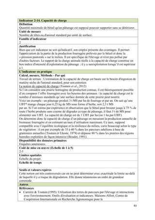 Indicateur 2-14. Capacité de charge
Définition
Quantité maximale de bétail qu'un pâturage est supposé pouvoir supporter sans se détériorer.
Unité de mesure
Nombre de têtes ou d'animal standard par unité de surface.
Famille d’indicateur
2
Justification
Bien que cet indicateur ne soit qu'indicatif, son emploi présente des avantages. Il permet
l'appréciation de la partie de la production fourragère prélevée par le bétail et donc la
« pression pastorale » sur le milieu. Il est spécifique de l'élevage et n'est pas pollué par
d'autres facteurs. Le rapport de la charge animale réelle à la capacité de charge constitue un
bon indice d'intensité d'exploitation du pâturage ; il y a surexploitation lorsqu’il est supérieur
à 1.
L’indicateur en pratique
Calcul, mesure, Méthode - Par qui
Travail de terrain : L'estimation de la capacité de charge est basée sur le besoin d'ingestion de
matière sèche de l'animal standard, pour son entretien.
La notion de capacité de charge (Toutain et al., 2012)
Si l’on considère une prairie homogène de production connue, il est théoriquement possible
d’en comparer l’offre fourragère avec les besoins des animaux : la capacité de charge est le
nombre d’animaux standards qu’une surface donnée de cette prairie peut nourrir.
Voici un exemple : un pâturage produit 3 t MS par ha de fourrage et par an. On sait qu’une
UBT* mange chaque jour 6,25 kg de MS sous forme d’herbe, soit 2,3 t MS
par an. Si l’on estime par expérience et observation que le bétail peut brouter jusqu’à 75 % de
toute l’herbe produite sans crainte de dégrader ce type de pâturage, il faut 3 t de MS pour
alimenter une UBT. La capacité de charge est de 1 UBT par ha (ou 1 ha par UBT).
On détermine donc la capacité de charge d’un pâturage en mesurant la production annuelle de
biomasse fourragère et en estimant un taux d’utilisation maximum. Ce taux, supposé
compatible avec l’équilibre écologique et la résilience du milieu, varie beaucoup selon le type
de végétation : il est par exemple de 35 à 40 % dans les parcours sahéliens à base de
graminées annuelles (Toutain et Lhoste, 1978) et dépasse 80 % dans les prairies des régions
humides exploitées de façon intensive (Boudet, 1991).
Disponibilité des données primaires
Enquêtes antérieures.
Coût de mise en œuvre (Echelle de 1 à 5)
2-3
Limites spatiales
Echelle du projet.
Echelle de temps

Seuils et valeurs repères
Cette notion est très controversée car on ne peut déterminer avec exactitude la limite au-delà
de laquelle il y a risque de dégradation. Elle donne néanmoins un ordre de grandeur
commode.
Autres
Références
 Carrière & Toutain (1995). Utilisation des terres de parcours par l'élevage et interactions
    avec l'environnement. Outils d'évaluation et indicateurs. Maisons-Alfort, Centre de
    Coopération Internationale en Recherche Agronomique pour le

                                                                                               43
 