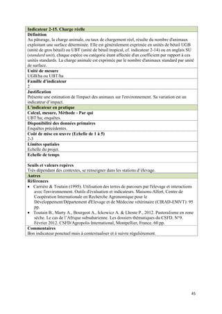Indicateur 2-15. Charge réelle
Définition
Au pâturage, la charge animale, ou taux de chargement réel, résulte du nombre d'animaux
exploitant une surface déterminée. Elle est généralement exprimée en unités de bétail UGB
(unité de gros bétail) ou UBT (unité de bétail tropical, cf. indicateur 2-14) ou en anglais SU
(standard unit), chaque espèce ou catégorie étant affectée d'un coefficient par rapport à ces
unités standards. La charge animale est exprimée par le nombre d'animaux standard par unité
de surface.
Unité de mesure
UGB/ha ou UBT/ha
Famille d’indicateur
2
Justification
Présente une estimation de l'impact des animaux sur l'environnement. Sa variation est un
indicateur d’impact.
L’indicateur en pratique
Calcul, mesure, Méthode - Par qui
UBT/ha; enquêtes.
Disponibilité des données primaires
Enquêtes précédentes.
Coût de mise en œuvre (Echelle de 1 à 5)
2-3
Limites spatiales
Echelle du projet.
Echelle de temps

Seuils et valeurs repères
Très dépendant des contextes, se renseigner dans les stations d’élevage.
Autres
Références
 Carrière & Toutain (1995). Utilisation des terres de parcours par l'élevage et interactions
   avec l'environnement. Outils d'évaluation et indicateurs. Maisons-Alfort, Centre de
   Coopération Internationale en Recherche Agronomique pour le
   Développement/Département d'Elevage et de Médecine vétérinaire (CIRAD-EMVT): 95
   pp.
 Toutain B., Marty A., Bourgeot A., Ickowicz A. & Lhoste P., 2012. Pastoralisme en zone
   sèche. Le cas de l’Afrique subsaharienne. Les dossiers thématiques du CSFD. N°9.
   Février 2012. CSFD/Agropolis International, Montpellier, France. 60 pp.
Commentaires
Bon indicateur ponctuel mais à contextualiser et à suivre régulièrement.




                                                                                            45
 
