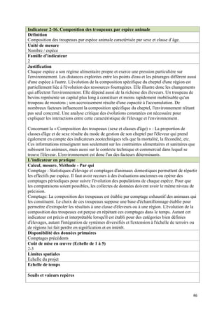 Indicateur 2-16. Composition des troupeaux par espèce animale
Définition
Composition des troupeaux par espèce animale caractérisée par sexe et classe d’âge.
Unité de mesure
Nombre / espèce
Famille d’indicateur
2
Justification
Chaque espèce a son régime alimentaire propre et exerce une pression particulière sur
l'environnement. Les distances explorées entre les points d'eau et les pâturages diffèrent aussi
d'une espèce à l'autre. L'évolution de la composition spécifique du cheptel d'une région est
partiellement liée à l'évolution des ressources fourragères. Elle illustre donc les changements
qui affectent l'environnement. Elle dépend aussi de la richesse des éleveurs. Un troupeau de
bovins représente un capital plus long à constituer et moins rapidement mobilisable qu'un
troupeau de moutons ; son accroissement résulte d'une capacité à l'accumulation. De
nombreux facteurs influencent la composition spécifique du cheptel, l'environnement n'étant
pas seul concerné. Une analyse critique des évolutions constatées est nécessaire pour
expliquer les interactions entre cette caractéristique de l'élevage et l'environnement.

Concernant la « Composition des troupeaux (sexe et classes d'âge) » : La proportion de
classes d'âge et de sexe résulte du mode de gestion de son cheptel par l'éleveur qui prend
également en compte des indicateurs zootechniques tels que la mortalité, la fécondité, etc.
Ces informations renseignent non seulement sur les contraintes alimentaires et sanitaires que
subissent les animaux, mais aussi sur le contexte technique et commercial dans lequel se
trouve l'éleveur. L'environnement est donc l'un des facteurs déterminants.
L’indicateur en pratique
Calcul, mesure, Méthode - Par qui
Comptage : Statistiques d'élevage et comptages d'animaux domestiques permettent de répartir
les effectifs par espèce. Il faut avoir recours à des évaluations anciennes ou opérer des
comptages périodiques pour suivre l'évolution des populations de chaque espèce. Pour que
les comparaisons soient possibles, les collectes de données doivent avoir le même niveau de
précision.
Comptage: La composition des troupeaux est établie par comptage exhaustif des animaux qui
les constituent. Le choix de ces troupeaux suppose une base d'échantillonnage établie pour
permettre d'extrapoler les résultats à une classe d'éleveurs ou à une région. L'évolution de la
composition des troupeaux est perçue en répétant ces comptages dans le temps. Autant cet
indicateur est précis et interprétable lorsqu'il est établi pour des catégories bien définies
d'élevages, autant l'intégration de systèmes diversifiés et l'extension à l'échelle de terroirs ou
de régions lui fait perdre en signification et en intérêt.
Disponibilité des données primaires
Comptages précédents
Coût de mise en œuvre (Echelle de 1 à 5)
2-3
Limites spatiales
Echelle du projet
Echelle de temps

Seuils et valeurs repères



                                                                                               46
 