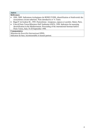 Autres
Références
 OSS, 2009. Indicateurs écologiques du ROSELT/OSS, désertification et biodiversité des
    écosystèmes circum-sahariens. Note introductive n° 4. Tunis.
 Daget P. & Godron M., 1995. Pastoralisme : troupeaux, espaces et sociétés. Hatier, Paris.
 Citta di Porto Torres/Ministero Dell’Ambiente/ANPA, 1998. Indicators for assessing
    desertification in the Mediterranean. Proceeding of the international Seminar held in
    Porto Torres, Italy 18-20 September 1998.
Commentaires
Sélection de DesertNet International (DNI)
Indicateur de base, incontournable et mesuré partout.




                                                                                              4
 