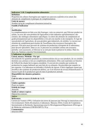 Indicateur 2-18. Complémentation alimentaire
Définition
Proportion de cultures fourragères par rapport aux parcours exploités et/ou nature des
aliments de complément et pratiques de complémentation.
Unité de mesure
Nombre de kg de complément alimentaire/animal/an
Famille d’indicateur
2
Justification
La complémentation est faite avec des fourrages, verts ou conservés, que l'éleveur produit ou
achète, ou avec des sous-produits de l'agriculture et des industries agroalimentaires, des
céréales, des mélanges alimentaires spécifiques. Le choix des aliments de complément est
guidé principalement par les disponibilités et les prix du marché et des transports. Il s'agit de
sous-produits de l'agriculture, de sous-produits agro-industriels, de céréales. Le recours aux
aliments de complément peut résulter de l'insuffisance des ressources fourragères des
parcours. Elle peut aussi provenir de systèmes de production s'éloignant de la subsistance
pour devenir spéculatifs. Dans ce cas, le parcours est considéré comme une ressource
partielle, voire accessoire, et l'éleveur ne se sent pas incité à préserver le milieu. Dans les
deux cas, l'analyse concerne l'environnement.
L’indicateur en pratique
Calcul, mesure, Méthode - Par qui
On recherche les quantités produites ou commercialisées de ces sous-produits, de ces céréales
destinées aux animaux et de ces compléments alimentaires. Elles sont exprimées en fonction
de l'effectif du cheptel de la région considérée. Il convient de connaître par système de
production les usages habituels qui sont faits de ces aliments. On procèdera par enquête ou
par expertise. Cet indicateur est utilisable à l'échelle de régions. Il doit s'appliquer autant que
possible à des systèmes de production définis, car il est fonction du niveau d'intensification. Il
mesure la part de la production agricole dans la production animale.
Disponibilité des données primaires
Néant
Coût de mise en œuvre (Echelle de 1 à 5)
2-3
Limites spatiales
Projet ou région.
Echelle de temps
Annuelle
Seuils et valeurs repères
Dépend du contexte.
Autres
Références
Carrière & Toutain (1995). Utilisation des terres de parcours par l'élevage et interactions avec
l'environnement. Outils d'évaluation et indicateurs. Maisons-Alfort, Centre de Coopération
Internationale en Recherche Agronomique pour le Développement/Département d'Elevage et
de Médecine vétérinaire (CIRAD-EMVT): 95 p.
Commentaires
Selection DNI




                                                                                                49
 