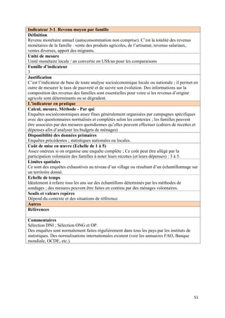 Indicateur 3-1. Revenu moyen par famille
Définition
Revenu monétaire annuel (autoconsommation non comprise). C’est la totalité des revenus
monétaires de la famille : vente des produits agricoles, de l’artisanat, revenus salariaux,
ventes diverses, apport des migrants.
Unité de mesure
Unité monétaire locale / an convertie en US$/an pour les comparaisons
Famille d’indicateur
3
Justification
C’est l’indicateur de base de toute analyse socioéconomique locale ou nationale ; il permet en
outre de mesurer le taux de pauvreté et de suivre son évolution. Des informations sur la
composition des revenus des familles sont essentielles pour voire si les revenus d’origine
agricole sont déterminants ou se dégradent.
L’indicateur en pratique
Calcul, mesure, Méthode - Par qui
Enquêtes socioéconomiques assez fines généralement organisées par campagnes spécifiques
avec des questionnaires normalisés et complétés selon les contextes ; les familles peuvent
être associées par des mesures quotidiennes qu’elles peuvent effectuer (cahiers de recettes et
dépenses afin d’analyser les budgets de ménages)
Disponibilité des données primaires
Enquêtes précédentes ; statistiques nationales ou locales.
Coût de mise en œuvre (Echelle de 1 à 5)
Assez onéreux si on organise une enquête complète ; Ce coût peut être allégé par la
participation volontaire des familles à noter leurs recettes (et leurs dépenses) : 3 à 5.
Limites spatiales
Ce sont des enquêtes exhaustives au niveau d’un village ou résultant d’un échantillonnage sur
un territoire donné.
Echelle de temps
Idéalement à refaire tous les ans sur des échantillons déterminés par les méthodes de
sondages ; des mesures peuvent être faites en continu par des ménages volontaires.
Seuils et valeurs repères
Dépend du contexte et des situations de référence.
Autres
Références

Commentaires
Sélection DNI ; Sélection ONG et OP.
Des enquêtes sont normalement faites régulièrement dans tous les pays par les instituts de
statistiques. Des normalisations internationales existent (voir les annuaires FAO, Banque
mondiale, OCDE, etc.).




                                                                                             51
 
