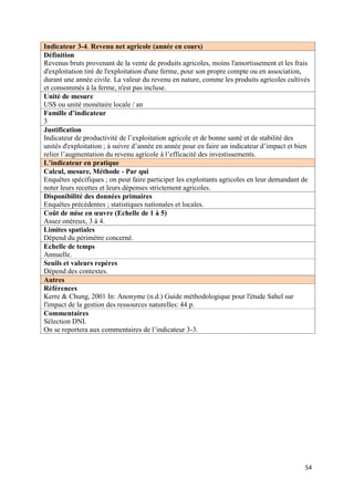 Indicateur 3-4. Revenu net agricole (année en cours)
Définition
Revenus bruts provenant de la vente de produits agricoles, moins l'amortissement et les frais
d'exploitation tiré de l'exploitation d'une ferme, pour son propre compte ou en association,
durant une année civile. La valeur du revenu en nature, comme les produits agricoles cultivés
et consommés à la ferme, n'est pas incluse.
Unité de mesure
US$ ou unité monétaire locale / an
Famille d’indicateur
3
Justification
Indicateur de productivité de l’exploitation agricole et de bonne santé et de stabilité des
unités d'exploitation ; à suivre d’année en année pour en faire un indicateur d’impact et bien
relier l’augmentation du revenu agricole à l’efficacité des investissements.
L’indicateur en pratique
Calcul, mesure, Méthode - Par qui
Enquêtes spécifiques ; on peut faire participer les exploitants agricoles en leur demandant de
noter leurs recettes et leurs dépenses strictement agricoles.
Disponibilité des données primaires
Enquêtes précédentes ; statistiques nationales et locales.
Coût de mise en œuvre (Echelle de 1 à 5)
Assez onéreux, 3 à 4.
Limites spatiales
Dépend du périmètre concerné.
Echelle de temps
Annuelle.
Seuils et valeurs repères
Dépend des contextes.
Autres
Références
Kerre & Chung, 2001 In: Anonyme (n.d.) Guide méthodologique pour l'étude Sahel sur
l'impact de la gestion des ressources naturelles: 44 p.
Commentaires
Sélection DNI.
On se reportera aux commentaires de l’indicateur 3-3.




                                                                                            54
 