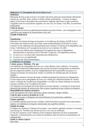 Indicateur 1-2. Occupation des terres (land cover)
Définition
Panorama de tout ce qui se trouve à la surface des terres selon une nomenclature déterminée
(terrain nu, eau libre, forêt, surface en herbe, surface artificialisée…) et pour un espace
donné. Cela inclut la description des associations végétales (par facies et agro-systèmes),
l’équilibre entre les associations végétales, les sols à nu, les roches, l’eau libre, les territoires
artificialisés.
Unité de mesure
L’occupation des terres est généralement donnée sous deux formes : une cartographie et des
superficies par catégorie de nomenclature en ha, km2
Famille d’indicateur
1
Justification
Indicateur d’évolution de l'agro-écosystème. La Conférence des Parties 9 (COP 9) de la
Convention des Nations Unies sur la lutte contre la désertification (CNULD) l’a retenu
comme l’un des indicateurs les plus pertinents pour mesurer l’évolution de la dégradation des
terres, l’information sur l’occupation des terres et ses variations. En effet :
 Il existe une relation entre changement d’occupation des terres et dégradation,
     désertification et sécheresse mais il faut bien l’expliciter. Elle dépend du contexte.
 Le land cover est observable notamment par télédétection.
 Le land cover est spatialisable.
 Il permet des séries diachroniques.
L’indicateur en pratique
Calcul, mesure, Méthode - Par qui
Les méthodes de cartographie du land cover sont robustes et peu coûteuses ; les mesures
peuvent être totalement indépendantes des activités de projets et programmes et effectuées
par des organismes publics ou privés indépendamment des responsables de projets. Le
manque de données de terrain pour valider et contrôler les résultats peut être un facteur
limitant.
Différentes mesures à des pas de temps variables permettent de mesurer les changements.
Un des risques de la cartographie du land cover résulte de l’utilisation brutale de « boites
noires » donnant des résultats peu interprétables ; en effet, les classes obtenues ne sont pas
toujours corrélées avec l’occupation des terres.
Cet indicateur est la plupart du temps utilisé au niveau national ; sa mesure au niveau local
demande des données de terrain assez fines et pose la question de qui collecte ces données.
Disponibilité des données primaires
Carte d'occupation des terres antérieures, photos aériennes, images satellite.
Coût de mise en œuvre (Echelle de 1 à 5)
2 à 4 selon les pays, la fréquence de renouvellement et les précisions souhaitées.
Limites spatiales
Les échelles spatiales peuvent être variables, allant du territoire national à des toutes petites
régions. Cet indicateur est toujours mesuré pour une superficie donnée.
Echelle de temps
Il indique une situation à l’époque de la mesure ; une situation optimale consiste à le mesurer
une fois par an. Toutefois une mesure tous les 2 ou 3 ans est suffisante.
Le fait de l’existence ou de l’absence d’une évaluation antérieure est aussi un paramètre
important. L’harmonisation ou au moins la corrélation entre les diverses nomenclatures est
indispensable.
Seuils et valeurs repères
Sans objet
                                                                                                        5
 