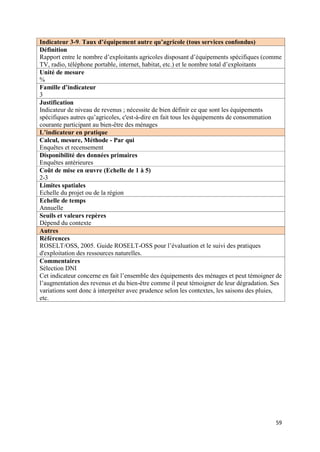 Indicateur 3-9. Taux d’équipement autre qu’agricole (tous services confondus)
Définition
Rapport entre le nombre d’exploitants agricoles disposant d’équipements spécifiques (comme
TV, radio, téléphone portable, internet, habitat, etc.) et le nombre total d’exploitants
Unité de mesure
%
Famille d’indicateur
3
Justification
Indicateur de niveau de revenus ; nécessite de bien définir ce que sont les équipements
spécifiques autres qu’agricoles, c'est-à-dire en fait tous les équipements de consommation
courante participant au bien-être des ménages
L’indicateur en pratique
Calcul, mesure, Méthode - Par qui
Enquêtes et recensement
Disponibilité des données primaires
Enquêtes antérieures
Coût de mise en œuvre (Echelle de 1 à 5)
2-3
Limites spatiales
Echelle du projet ou de la région
Echelle de temps
Annuelle
Seuils et valeurs repères
Dépend du contexte
Autres
Références
ROSELT/OSS, 2005. Guide ROSELT-OSS pour l’évaluation et le suivi des pratiques
d'exploitation des ressources naturelles.
Commentaires
Sélection DNI
Cet indicateur concerne en fait l’ensemble des équipements des ménages et peut témoigner de
l’augmentation des revenus et du bien-être comme il peut témoigner de leur dégradation. Ses
variations sont donc à interpréter avec prudence selon les contextes, les saisons des pluies,
etc.




                                                                                          59
 