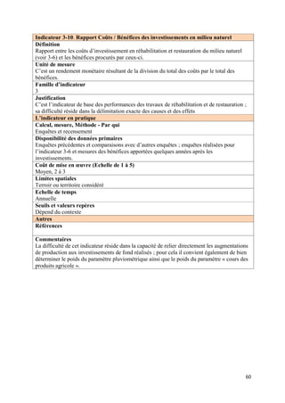 Indicateur 3-10. Rapport Coûts / Bénéfices des investissements en milieu naturel
Définition
Rapport entre les coûts d’investissement en réhabilitation et restauration du milieu naturel
(voir 3-6) et les bénéfices procurés par ceux-ci.
Unité de mesure
C’est un rendement monétaire résultant de la division du total des coûts par le total des
bénéfices.
Famille d’indicateur
3
Justification
C’est l’indicateur de base des performances des travaux de réhabilitation et de restauration ;
sa difficulté réside dans la délimitation exacte des causes et des effets
L’indicateur en pratique
Calcul, mesure, Méthode - Par qui
Enquêtes et recensement
Disponibilité des données primaires
Enquêtes précédentes et comparaisons avec d’autres enquêtes ; enquêtes réalisées pour
l’indicateur 3-6 et mesures des bénéfices apportées quelques années après les
investissements.
Coût de mise en œuvre (Echelle de 1 à 5)
Moyen, 2 à 3
Limites spatiales
Terroir ou territoire considéré
Echelle de temps
Annuelle
Seuils et valeurs repères
Dépend du contexte
Autres
Références

Commentaires
La difficulté de cet indicateur réside dans la capacité de relier directement les augmentations
de production aux investissements de fond réalisés ; pour cela il convient également de bien
déterminer le poids du paramètre pluviométrique ainsi que le poids du paramètre « cours des
produits agricole ».




                                                                                             60
 