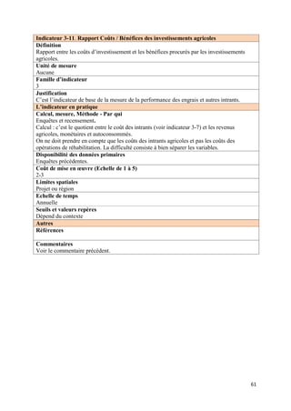 Indicateur 3-11. Rapport Coûts / Bénéfices des investissements agricoles
Définition
Rapport entre les coûts d’investissement et les bénéfices procurés par les investissements
agricoles.
Unité de mesure
Aucune
Famille d’indicateur
3
Justification
C’est l’indicateur de base de la mesure de la performance des engrais et autres intrants.
L’indicateur en pratique
Calcul, mesure, Méthode - Par qui
Enquêtes et recensement.
Calcul : c’est le quotient entre le coût des intrants (voir indicateur 3-7) et les revenus
agricoles, monétaires et autoconsommés.
On ne doit prendre en compte que les coûts des intrants agricoles et pas les coûts des
opérations de réhabilitation. La difficulté consiste à bien séparer les variables.
Disponibilité des données primaires
Enquêtes précédentes.
Coût de mise en œuvre (Echelle de 1 à 5)
2-3
Limites spatiales
Projet ou région
Echelle de temps
Annuelle
Seuils et valeurs repères
Dépend du contexte
Autres
Références

Commentaires
Voir le commentaire précédent.




                                                                                             61
 