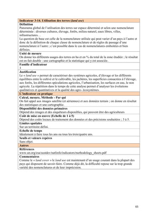 Indicateur 3-14. Utilisation des terres (land use)
Définition
Panorama global de l’utilisation des terres sur espace déterminé et selon une nomenclature
déterminée : diverses cultures, élevage, forêts, milieu naturel, eaux libres, villes,
infrastructures…
La question de base est celle de la nomenclature utilisée qui peut varier d’un pays à l’autre et
donc de la définition de chaque classe de nomenclature et de règles de passage d’une
nomenclature à l’autre ; c’est possible dans le cas de nomenclatures emboitées et bien
définies.
Unité de mesure
On donne les différents usages des terres en ha et en % du total de la zone étudiée ; le résultat
est en fait double : une cartographie et la statistique qui y est associée.
Famille d’indicateur
3
Justification
Le « land use » permet de caractériser des systèmes agricoles, d’élevage et les différents
équilibres entre le cultivé et le cultivable, les jachères, les superficies consacrées à l’élevage,
aux forêts, les différentes spéculations agricoles, l’urbanisation, les surfaces en eau, le non
agricole. La répétition dans le temps de cette analyse permet d’analyser les évolutions
qualitatives et quantitatives et la qualité des agro- écosystèmes.
L’indicateur en pratique
Calcul, mesure, Méthode - Par qui
On fait appel aux images satellite (et aériennes) et aux données terrain ; on donne en résultat
des statistiques et une cartographie.
Disponibilité des données primaires
Dépend des images et des enquêteurs disponibles, qui peuvent être des agriculteurs
Coût de mise en œuvre (Echelle de 1 à 5)
Dépend des coûts locaux de traitement des données et des précisions souhaitées ; 3 à 5.
Limites spatiales
Sur un territoire défini.
Echelle de temps
Idéalement à faire tous les ans ou tous les trois/quatre ans.
Seuils et valeurs repères
Sans objet.
Autres
Références
www.un.org/esa/sustdev/natlinfo/indicators/methodology_sheets.pdf
Commentaires
Comme le « land cover » le land use est maintenant d’un usage courant dans la plupart des
pays qui disposent de savoir-faire. Comme déjà dit, la difficulté repose sur la trop grande
variété des nomenclatures et de leur imprécision.




                                                                                                 65
 