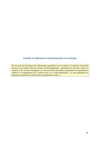 Famille 4. Indicateurs institutionnels et sociétaux


Ils ont pour but de donner des informations qualitatives sur la nature et l’existence d’accords
locaux et de contrats entre les acteurs du développement : agriculteurs et éleveurs, entre ces
derniers et les services techniques. Ce sont aussi des informations quantitatives et qualitatives
relatives à l’organisation de la société civile et à la décentralisation ; Ce sont également les
questions de pauvreté et de bien-être (scolarisation, santé…).




                                                                                              66
 