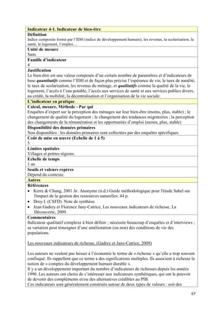Indicateur 4-1. Indicateur de bien-être
Définition
Indice composite formé par l’IDH (indice de développement humain), les revenus, la scolarisation, la
santé, le logement, l’emploi…
Unité de mesure
Sans
Famille d’indicateur
4
Justification
Le bien-être est une valeur composée d’un certain nombre de paramètres et d’indicateurs de
base quantitatifs comme l’IDH et de façon plus précise l’espérance de vie, le taux de natalité,
le taux de scolarisation, les revenus du ménage, et qualitatifs comme la qualité de la vie, le
logement, l’accès à l’eau potable, l’accès aux services de santé et aux services publics divers,
au crédit, la mobilité, la décentralisation et l’organisation de la vie sociale.
L’indicateur en pratique
Calcul, mesure, Méthode - Par qui
Enquêtes d’expert sur la perception des ménages sur leur bien-être (moins, plus, stable) ; le
changement de qualité du logement ; le changement des tendances migratoires ; la perception
des changements de la rémunération et les opportunités d’emploi (moins, plus, stable)
Disponibilité des données primaires
Non disponibles : les données primaires sont collectées par des enquêtes spécifiques.
Coût de mise en œuvre (Echelle de 1 à 5)
5
Limites spatiales
Villages et petites régions.
Echelle de temps
1 an
Seuils et valeurs repères
Dépend du contexte.
Autres
Références
 Kerre & Chung, 2001 In: Anonyme (n.d.) Guide méthodologique pour l'étude Sahel sur
     l'impact de la gestion des ressources naturelles: 44 p.
 Droy I. (CSFD). Note de synthèse.
 Jean Gadrey et Florence Jany-Catrice, Les nouveaux indicateurs de richesse, La
     Découverte, 2009.
Commentaires
Indicateur qualitatif complexe à bien définir ; nécessite beaucoup d’enquêtes et d’interviews ;
sa variation peut témoigner d’une amélioration (ou non) des conditions de vie des
populations.

Les nouveaux indicateurs de richesse, (Gadrey et Jany-Catrice, 2009)

Les auteurs ne veulent pas laisser à l’économie le terme de « richesse » qu’elle a trop souvent
confisqué. Ils rappellent que ce terme a des significations multiples. Ils associent à richesse la
notion de « comptes du développement humain durable ».
Il y a un développement important du nombre d’indicateurs de richesses depuis les années
1990. Les auteurs ont choisi de s’intéresser aux indicateurs synthétiques, qui ont le pouvoir
de devenir des compléments et/ou des alternatives crédibles au PIB.
Ces indicateurs sont généralement construits autour de deux types de valeurs : soit des

                                                                                                  67
 