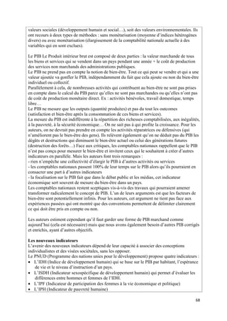 valeurs sociales (développement humain et social…), soit des valeurs environnementales. Ils
ont recours à deux types de méthodes : sans monétarisation (moyenne d’indices hétérogènes
divers) ou avec monétarisation (élargissement de la comptabilité nationale actuelle à des
variables qui en sont exclues).

Le PIB Le Produit intérieur brut est composé de deux parties : la valeur marchande de tous
les biens et services qui se vendent dans un pays pendant une année + le coût de production
des services non marchands des administrations publiques.
Le PIB ne prend pas en compte la notion de bien-être. Tout ce qui peut se vendre et qui a une
valeur ajoutée va gonfler le PIB, indépendamment du fait que cela ajoute ou non du bien-être
individuel ou collectif.
Parallèlement à cela, de nombreuses activités qui contribuent au bien-être ne sont pas prises
en compte dans le calcul du PIB parce qu’elles ne sont pas marchandes ou qu’elles n’ont pas
de coût de production monétaire direct. Ex : activités bénévoles, travail domestique, temps
libre…
Le PIB ne mesure que les outputs (quantité produites) et pas du tout les outcomes
(satisfaction et bien-être après la consommation de ces biens et services).
La mesure du PIB est indifférente à la répartition des richesses comptabilisées, aux inégalités,
à la pauvreté, à la sécurité économique… On ne sait pas à qui profite la croissance. Pour les
auteurs, on ne devrait pas prendre en compte les activités réparatrices ou défensives (qui
n’améliorent pas le bien-être des gens). Ils relèvent également qu’on ne déduit pas du PIB les
dégâts et destructions qui diminuent le bien-être actuel ou celui des générations futures
(destruction des forêts…) Face aux critiques, les comptables nationaux rappellent que le PIB
n’est pas conçu pour mesurer le bien-être et invitent ceux qui le souhaitent à créer d’autres
indicateurs en parallèle. Mais les auteurs font trois remarques :
- rien n’empêche une collectivité d’élargir le PIB à d’autres activités ou services
- les comptables nationaux passent 100% de leur temps sur le PIB alors qu’ils pourraient en
consacrer une part à d’autres indicateurs
- la focalisation sur le PIB fait que dans le débat public et les médias, cet indicateur
économique sert souvent de mesure du bien-être dans un pays.
Les comptables nationaux restent sceptiques vis-à-vis des travaux qui pourraient amener
transformer radicalement le concept de PIB. L’un de leurs arguments est que les facteurs de
bien-être sont potentiellement infinis. Pour les auteurs, cet argument ne tient pas face aux
expériences passées qui ont montré que des conventions permettent de délimiter clairement
ce qui doit être pris en compte ou non.

Les auteurs estiment cependant qu’il faut garder une forme de PIB marchand comme
aujourd’hui (cela est nécessaire) mais que nous avons également besoin d’autres PIB corrigés
et enrichis, ayant d’autres objectifs.

Les nouveaux indicateurs
L’avenir des nouveaux indicateurs dépend de leur capacité à associer des conceptions
individualistes et des visées sociétales, sans les opposer.
Le PNUD (Programme des nations unies pour le développement) propose quatre indicateurs :
 L’IDH (Indice de développement humain) qui se base sur le PIB par habitant, l’espérance
    de vie et le niveau d’instruction d’un pays.
 L’ISDH (Indicateur sexospécifique de développement humain) qui permet d’évaluer les
    différences entre hommes et femmes de l’IDH.
 L’IPF (Indicateur de participation des femmes à la vie économique et politique)
 L’IPH (Indicateur de pauvreté humaine)

                                                                                             68
 