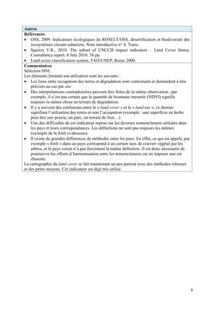 Autres
Références
 OSS, 2009. Indicateurs écologiques du ROSELT/OSS, désertification et biodiversité des
    écosystèmes circum-sahariens. Note introductive n° 4. Tunis.
 Squires V.R., 2010. The subset of UNCCD impact indicators – Land Cover Status.
    Consultancy report. 8 July 2010. 38 pp.
 Land cover classification system, FAO/UNEP, Rome 2000.
Commentaires
Sélection DNI.
Les éléments limitant son utilisation sont les suivants :
 Les liens entre occupation des terres et dégradation sont contextuels et demandent à être
    précisés au cas par cas.
 Des interprétations contradictoires peuvent être faites de la même observation ; par
    exemple, il n’est pas certain que la quantité de biomasse mesurée (NDVI) signifie
    toujours la même chose en termes de dégradation.
 Il y a souvent des confusions entre le « land cover » et le « land use », ce dernier
    signifiant l’utilisation des terres et non l’occupation (exemple : une superficie en herbe
    peut être une prairie, un parc, un terrain de foot…).
 Une des difficultés de cet indicateur repose sur les diverses nomenclatures utilisées dans
    les pays et leurs correspondances. Les définitions ne sont pas toujours les mêmes
    (exemple de la forêt ci-dessous).
 Il existe de grandes différences de méthodes entre les pays. En effet, ce qui est appelé, par
    exemple « forêt » dans un pays correspond à un certain taux de couvert végétal par les
    arbres, et le pays voisin n’a pas forcément la même définition. Il est donc nécessaire de
    poursuivre les efforts d’harmonisation entre les nomenclatures car en imposer une est
    illusoire.
La cartographie du land cover se fait maintenant un peu partout avec des méthodes robustes
et des petits moyens. Cet indicateur est déjà très utilisé.




                                                                                                  6
 