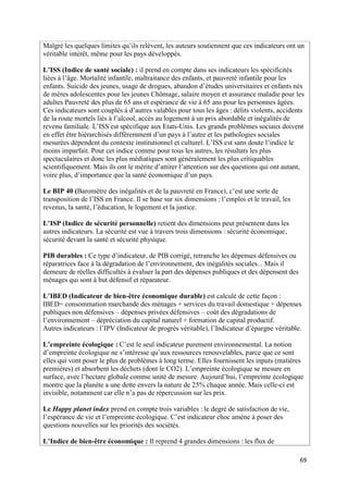 Malgré les quelques limites qu’ils relèvent, les auteurs soutiennent que ces indicateurs ont un
véritable intérêt, même pour les pays développés.

L’ISS (Indice de santé sociale) : il prend en compte dans ses indicateurs les spécificités
liées à l’âge. Mortalité infantile, maltraitance des enfants, et pauvreté infantile pour les
enfants. Suicide des jeunes, usage de drogues, abandon d’études universitaires et enfants nés
de mères adolescentes pour les jeunes Chômage, salaire moyen et assurance maladie pour les
adultes Pauvreté des plus de 65 ans et espérance de vie à 65 ans pour les personnes âgées.
Ces indicateurs sont couplés à d’autres valables pour tous les âges : délits violents, accidents
de la route mortels liés à l’alcool, accès au logement à un prix abordable et inégalités de
revenu familiale. L’ISS est spécifique aux Etats-Unis. Les grands problèmes sociaux doivent
en effet être hiérarchisés différemment d’un pays à l’autre et les pathologies sociales
mesurées dépendent du contexte institutionnel et culturel. L’ISS est sans doute l’indice le
moins imparfait. Pour cet indice comme pour tous les autres, les résultats les plus
spectaculaires et donc les plus médiatiques sont généralement les plus critiquables
scientifiquement. Mais ils ont le mérite d’attirer l’attention sur des questions qui ont autant,
voire plus, d’importance que la santé économique d’un pays.

Le BIP 40 (Baromètre des inégalités et de la pauvreté en France), c’est une sorte de
transposition de l’ISS en France. Il se base sur six dimensions : l’emploi et le travail, les
revenus, la santé, l’éducation, le logement et la justice.

L’ISP (Indice de sécurité personnelle) retient des dimensions peut présentent dans les
autres indicateurs. La sécurité est vue à travers trois dimensions : sécurité économique,
sécurité devant la santé et sécurité physique.

PIB durables : Ce type d’indicateur, de PIB corrigé, retranche les dépenses défensives ou
réparatrices face à la dégradation de l’environnement, des inégalités sociales... Mais il
demeure de réelles difficultés à évaluer la part des dépenses publiques et des dépensent des
ménages qui sont à but défensif et réparateur.

L’IBED (Indicateur de bien-être économique durable) est calculé de cette façon :
IBED= consommation marchande des ménages + services du travail domestique + dépenses
publiques non défensives – dépenses privées défensives – coût des dégradations de
l’environnement – dépréciation du capital naturel + formation de capital productif.
Autres indicateurs : l’IPV (Indicateur de progrès véritable), l’Indicateur d’épargne véritable.

L’empreinte écologique : C’est le seul indicateur purement environnemental. La notion
d’empreinte écologique ne s’intéresse qu’aux ressources renouvelables, parce que ce sont
elles qui vont poser le plus de problèmes à long terme. Elles fournissent les inputs (matières
premières) et absorbent les déchets (dont le CO2). L’empreinte écologique se mesure en
surface, avec l’hectare globale comme unité de mesure. Aujourd’hui, l’empreinte écologique
montre que la planète a une dette envers la nature de 25% chaque année. Mais celle-ci est
invisible, notamment car elle n’a pas de répercussion sur les prix.

Le Happy planet index prend en compte trois variables : le degré de satisfaction de vie,
l’espérance de vie et l’empreinte écologique. C’est indicateur choc amène à poser des
questions nouvelles sur les priorités des sociétés.

L’Indice de bien-être économique : Il reprend 4 grandes dimensions : les flux de

                                                                                                69
 