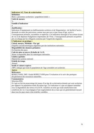 Indicateur 4-2. Taux de scolarisation
Définition
Ratio « personnes scolarisées / population totale »
Unité de mesure
%
Famille d’indicateur
4
Justification :
Indicateur d’équipement en établissements scolaires et de fréquentation ; de facilité d’accès ;
demande en outre des précisions comme taux par sexe et par classe d’âge, accès à
l’enseignement primaire, secondaire et supérieur. Cet indicateur témoigne d’un certain niveau
de vie et de dépenses budgétaires importantes de l’Etat ; l’enseignement primaire est parfois
pris en charge par les villageois soutenus par l’argent des migrants.
L’indicateur en pratique :
Calcul, mesure, Méthode - Par qui
Enquêtes socioéconomiques régulières par des institutions nationales.
Disponibilité des données primaires
En fonction des pays.
Coût de mise en œuvre (Echelle de 1 à 5)
Néant si disponible dans les statistiques nationales.
Limites spatiales
Dépend du système national.
Echelle de temps
Annuel.
Seuils et valeurs repères
100% indique que toute la population de l’âge considéré est scolarisée.
Autres
Références
ROSELT/OSS, 2005. Guide ROSELT-OSS pour l’évaluation et le suivi des pratiques
d'exploitation des ressources naturelles.
Commentaires
Sélection DNI.
Il s’agit en fait du pourcentage de jeunes d’un âge de scolarisation donnée qui sont scolarisés
par rapport à la population totale du même âge. Cet indicateur n’a pas un rapport immédiat
avec la dégradation des terres et la LCD ; toutefois on note que toute amélioration des
conditions de vie s’accompagne d’une augmentation de ce taux qui est généralement mesuré
dans tous les pays mais à des échelles variables.




                                                                                            71
 