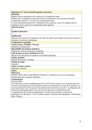 Indicateur 4-3. Taux d’activité agricole (sensu lato)
Définition
Rapport entre la population active agricole et la population totale.
Rapport entre la population ayant une activité d’exploitation des ressources naturelles
(« population agricole » sensu lato) et la population totale.
Un sous-indicateur pourrait être « Population active agricole » qui est le rapport entre la
population active agricole et la population totale agricole.
Unité de mesure
%
Famille d’indicateur
4
Justification
Indicateur de mesure de l’importance de l’activité agricole par rapport au total des activités et
indicateur de pression anthropique.
L’indicateur en pratique
Calcul, mesure, Méthode - Par qui
Enquêtes et recensement.
Disponibilité des données primaires
Dépend des systèmes nationaux d’enquêtes.
Coût de mise en œuvre (Echelle de 1 à 5)
Moyen sil est nécessaire d’organiser une enquête spécifique.
Limites spatiales
Dépend du territoire considéré.
Echelle de temps
Annuelle.
Seuils et valeurs repères
Dépend du contexte.
Autres
Références
ROSELT/OSS, 2005. Guide ROSELT-OSS pour l’évaluation et le suivi des pratiques
d'exploitation des ressources naturelles.
Commentaires
Sélection DNI.
Cet indicateur n’est pas immédiatement lié à la LCD mais l’analyse de sa variation dans des
contextes spécifiques peut être interprété comme une amélioration ou non de la situation. Un
accroissement de l’activité agricole sans détérioration du milieu est positif ; un allègement de
la pression anthropique grâce à des activités non agricoles est également positif.
L’augmentation de la pression anthropique n’est pas nécessairement synonyme de
dégradation (cf. Boserup E. 1970. Évolution agraire et pression démographique. Flammarion,
Paris, 224 pp.)




                                                                                              72
 