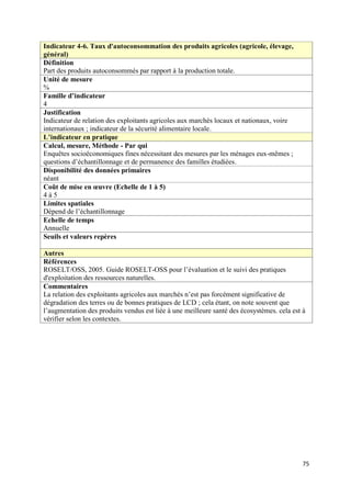 Indicateur 4-6. Taux d'autoconsommation des produits agricoles (agricole, élevage,
général)
Définition
Part des produits autoconsommés par rapport à la production totale.
Unité de mesure
%
Famille d’indicateur
4
Justification
Indicateur de relation des exploitants agricoles aux marchés locaux et nationaux, voire
internationaux ; indicateur de la sécurité alimentaire locale.
L’indicateur en pratique
Calcul, mesure, Méthode - Par qui
Enquêtes socioéconomiques fines nécessitant des mesures par les ménages eux-mêmes ;
questions d’échantillonnage et de permanence des familles étudiées.
Disponibilité des données primaires
néant
Coût de mise en œuvre (Echelle de 1 à 5)
4à5
Limites spatiales
Dépend de l’échantillonnage
Echelle de temps
Annuelle
Seuils et valeurs repères

Autres
Références
ROSELT/OSS, 2005. Guide ROSELT-OSS pour l’évaluation et le suivi des pratiques
d'exploitation des ressources naturelles.
Commentaires
La relation des exploitants agricoles aux marchés n’est pas forcément significative de
dégradation des terres ou de bonnes pratiques de LCD ; cela étant, on note souvent que
l’augmentation des produits vendus est liée à une meilleure santé des écosystèmes. cela est à
vérifier selon les contextes.




                                                                                            75
 
