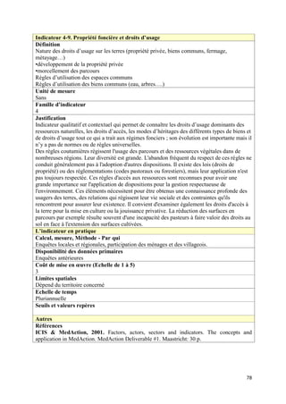 Indicateur 4-9. Propriété foncière et droits d’usage
Définition
Nature des droits d’usage sur les terres (propriété privée, biens communs, fermage,
métayage…)
•développement de la propriété privée
•morcellement des parcours
Règles d’utilisation des espaces communs
Règles d’utilisation des biens communs (eau, arbres….)
Unité de mesure
Sans
Famille d’indicateur
4
Justification
Indicateur qualitatif et contextuel qui permet de connaître les droits d’usage dominants des
ressources naturelles, les droits d’accès, les modes d’héritages des différents types de biens et
de droits d’usage tout ce qui a trait aux régimes fonciers ; son évolution est importante mais il
n’y a pas de normes ou de règles universelles.
Des règles coutumières régissent l'usage des parcours et des ressources végétales dans de
nombreuses régions. Leur diversité est grande. L'abandon fréquent du respect de ces règles ne
conduit généralement pas à l'adoption d'autres dispositions. Il existe des lois (droits de
propriété) ou des réglementations (codes pastoraux ou forestiers), mais leur application n'est
pas toujours respectée. Ces règles d'accès aux ressources sont reconnues pour avoir une
grande importance sur l'application de dispositions pour la gestion respectueuse de
l'environnement. Ces éléments nécessitent pour être obtenus une connaissance profonde des
usagers des terres, des relations qui régissent leur vie sociale et des contraintes qu'ils
rencontrent pour assurer leur existence. Il convient d'examiner également les droits d'accès à
la terre pour la mise en culture ou la jouissance privative. La réduction des surfaces en
parcours par exemple résulte souvent d'une incapacité des pasteurs à faire valoir des droits au
sol en face à l'extension des surfaces cultivées.
L’indicateur en pratique
Calcul, mesure, Méthode - Par qui
Enquêtes locales et régionales, participation des ménages et des villageois.
Disponibilité des données primaires
Enquêtes antérieures
Coût de mise en œuvre (Echelle de 1 à 5)
3
Limites spatiales
Dépend du territoire concerné
Echelle de temps
Pluriannuelle
Seuils et valeurs repères

Autres
Références
ICIS & MedAction, 2001. Factors, actors, sectors and indicators. The concepts and
application in MedAction. MedAction Deliverable #1. Maastricht: 30 p.




                                                                                              78
 
