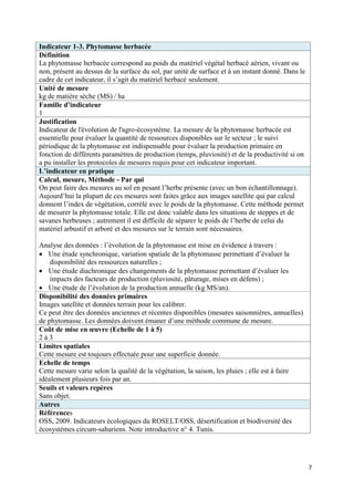 Indicateur 1-3. Phytomasse herbacée
Définition
La phytomasse herbacée correspond au poids du matériel végétal herbacé aérien, vivant ou
non, présent au dessus de la surface du sol, par unité de surface et à un instant donné. Dans le
cadre de cet indicateur, il s’agit du matériel herbacé seulement.
Unité de mesure
kg de matière sèche (MS) / ha
Famille d’indicateur
1
Justification
Indicateur de l'évolution de l'agro-écosystème. La mesure de la phytomasse herbacée est
essentielle pour évaluer la quantité de ressources disponibles sur le secteur ; le suivi
périodique de la phytomasse est indispensable pour évaluer la production primaire en
fonction de différents paramètres de production (temps, pluviosité) et de la productivité si on
a pu installer les protocoles de mesures requis pour cet indicateur important.
L’indicateur en pratique
Calcul, mesure, Méthode - Par qui
On peut faire des mesures au sol en pesant l’herbe présente (avec un bon échantillonnage).
Aujourd’hui la plupart de ces mesures sont faites grâce aux images satellite qui par calcul
donnent l’index de végétation, corrélé avec le poids de la phytomasse. Cette méthode permet
de mesurer la phytomasse totale. Elle est donc valable dans les situations de steppes et de
savanes herbeuses ; autrement il est difficile de séparer le poids de l’herbe de celui du
matériel arbustif et arboré et des mesures sur le terrain sont nécessaires.

Analyse des données : l’évolution de la phytomasse est mise en évidence à travers :
 Une étude synchronique, variation spatiale de la phytomasse permettant d’évaluer la
    disponibilité des ressources naturelles ;
 Une étude diachronique des changements de la phytomasse permettant d’évaluer les
    impacts des facteurs de production (pluviosité, pâturage, mises en défens) ;
 Une étude de l’évolution de la production annuelle (kg MS/an).
Disponibilité des données primaires
Images satellite et données terrain pour les calibrer.
Ce peut être des données anciennes et récentes disponibles (mesures saisonnières, annuelles)
de phytomasse. Les données doivent émaner d’une méthode commune de mesure.
Coût de mise en œuvre (Echelle de 1 à 5)
2à3
Limites spatiales
Cette mesure est toujours effectuée pour une superficie donnée.
Echelle de temps
Cette mesure varie selon la qualité de la végétation, la saison, les pluies ; elle est à faire
idéalement plusieurs fois par an.
Seuils et valeurs repères
Sans objet.
Autres
Références
OSS, 2009. Indicateurs écologiques du ROSELT/OSS, désertification et biodiversité des
écosystèmes circum-sahariens. Note introductive n° 4. Tunis.




                                                                                                   7
 