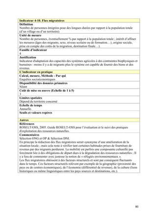 Indicateur 4-10. Flux migratoires
Définition
Nombre de personnes émigrées pour des longues durées par rapport à la population totale
(d’un village ou d’un territoire).
Unité de mesure
Nombre de personnes, éventuellement % par rapport à la population totale ; intérêt d’affiner
les mesures (âges des migrants, sexe, niveau scolaire ou de formation…), origine sociale,
prise en compte des coûts de la migration, destination finale…).
Famille d’indicateur
4
Justification
Indicateur d'adaptation des capacités des systèmes agricoles à des contraintes biophysiques et
humaines : moins il y a de migrants plus le système est capable de fournir des biens et des
revenus.
L’indicateur en pratique
Calcul, mesure, Méthode - Par qui
Enquêtes socioéconomiques
Disponibilité des données primaires
Néant
Coût de mise en œuvre (Echelle de 1 à 5)
3
Limites spatiales
Dépend du territoire concerné
Echelle de temps
Annuelle.
Seuils et valeurs repères

Autres
Références
ROSELT/OSS, 2005. Guide ROSELT-OSS pour l’évaluation et le suivi des pratiques
d'exploitation des ressources naturelles.
Commentaires
Sélection ONG et OP & Sélection DNI.
En principe la réduction des flux migratoires serait synonyme d’une amélioration de la
situation locale ; mais cela reste à vérifier tant certaines habitudes prises de fourniture de
revenus par des migrants perdurent. La mobilité est parfois une composante culturelle pas
forcément liée à des obligations de départ dues à la dégradation des ressources naturelles ; Il
y a lieu de commenter avec justesse la notion de « réfugiés environnementaux ».
Les flux migratoires obéissent à des facteurs structurels et sont par conséquent fluctuants
dans le temps. Ces facteurs structurels relèvent par exemple de la géographie (proximité des
pays ou de centres économiques), de l’économie (différentiel de revenus), de la culture (liens
historiques ou même linguistiques entre les pays sources et destinations, etc.).




                                                                                             80
 