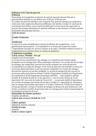 Indicateur 4-15. Taux de pauvreté
Définition
Pourcentage de la population au-dessous du seuil de pauvreté national (fixé par le
gouvernement national) ou, par défaut, sous 1US$ (ou 2US$) par jour
Les indices de pauvreté nationaux sont en général fixés pour des ménages de composition
variée pour tenir compte des dimensions différentes des familles. Lorsqu’il n’existe pas de
seuil de pauvreté officiel, celui-ci peut être défini par le niveau du revenu requis pour se
procurer des produits alimentaires en quantité suffisante ou des aliments et d’autres produits
de première nécessité pour survivre.
Unité de mesure
%
Famille d’indicateur
4
Justification
Ce taux est reconnu mondialement et permet d’effectuer des comparaisons ; il est
généralement mesuré partout ; il est quantitatif et ne mesure pas la pauvreté comme
l’impossibilité d’accéder aux services scolaires et de santé, l’isolement culturel et social, la
marginalisation de certaines classes et couches de population
L’indicateur en pratique
Calcul, mesure, Méthode - Par qui
Enquêtes socio-économiques
Le revenu (ou la consommation) des ménages et sa répartition sont évalués à partir
d’enquêtes sur les ménages (par offices statistiques nationaux). Les revenus des divers types
de ménages, par composition, peuvent être ensuite comparés aux seuils de pauvreté
correspondant à ces types de ménages. Si les seuils de pauvreté sont exprimés en termes de
revenu par adulte équivalent, ou par une mesure comparable, les revenus des ménages
doivent être mesurés sur une base semblable. Le revenu du ménage doit être converti en
revenu par adulte équivalent en utilisant l’échelle d’équivalence modifiée de l’Organisation
de coopération et de développement économiques (OCDE) — dans laquelle le premier
membre de la famille de plus de 16 ans équivaut à 1, tous les autres de plus de 16 ans
équivalent à 0,5, tous ceux de moins de 16 ans à 0,3 — ou une autre échelle d’équivalence.
Les revenus du ménage sont ensuite divisés par le nombre d’ « équivalents de » personnes
dans le ménage (deux adultes équivalent à 1,5 d’après l’échelle de l’OCDE) pour obtenir le
revenu par personne. Lorsque le nombre de ménages au-dessous du seuil de pauvreté a été
évalué, on totalise le nombre de personnes dans ces ménages pour évaluer le pourcentage de
la population au-dessous du seuil.
Disponibilité des données primaires
Enquêtes précédentes.
Coût de mise en œuvre (Echelle de 1 à 5)
3-4
Limites spatiales
Dépend du territoire concerné
Echelle de temps
Annuelle
Seuils et valeurs repères




                                                                                               85
 