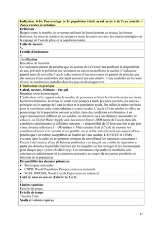 Indicateur 4-16. Pourcentage de la population totale ayant accès à de l’eau potable –
Zones rurales et urbaines
Définition
Rapport entre le nombre de personnes utilisant les branchements au réseau, les bornes-
fontaines, les trous de sonde avec pompes à main, les puits couverts, les sources protégées ou
le captage de l’eau de pluie et la population totale.
Unité de mesure
%
Famille d’indicateur
4
Justification
Indicateur de bien-être.
Cet indicateur permet de montrer que les actions de LCD peuvent améliorer la disponibilité
en eau, prévenir la pollution des ressources en eau et en améliorer la qualité. L’indicateur
permet aussi de surveiller l’accès à des sources d’eau améliorées en partant du principe que
des sources d’eau améliorées devraient procurer une eau salubre. L’eau insalubre est la cause
directe de nombreuses maladies dans les pays en développement.
L’indicateur en pratique
Calcul, mesure, Méthode - Par qui
Enquêtes socio-économiques.
L’indicateur est le rapport entre le nombre de personnes utilisant les branchements au réseau,
les bornes-fontaines, les trous de sonde avec pompes à main, les puits couverts, les sources
protégées ou le captage de l’eau de pluie et la population totale. On utilise la même méthode
pour la ventilation entre zones urbaines et zones rurales. L’accès à l’eau salubre se réfère au
pourcentage de la population pouvant accéder, dans des conditions satisfaisantes, à un
approvisionnement suffisant en eau salubre, au domicile ou à une distance raisonnable de
celui-ci. Le Global Water Supply and Assessment Report 2000 donne de l’accès dans des
conditions satisfaisantes la définition suivante : « disponibilité de 20 litres par tête et par jour
à une distance inférieure à 1 000 mètres ». Mais comme il est difficile de mesurer les
conditions d’accès et le volume d’eau potable, on se réfère indirectement aux sources d’eau
potable que l’on estime susceptibles de fournir de l’eau salubre. L’UNICEF et l’OMS
évaluent dans le cadre du programme commun de surveillance les tendances concernant «
l’accès à des sources d’eau de boisson améliorées » en traçant une courbe de régression à
partir des données disponibles fournies par les enquêtes sur les ménages et les recensements
pour chaque pays. (www.childinfo.org). Les estimations régionales et mondiales sont
obtenues en additionnant les estimations nationales au moyen de moyennes pondérées en
fonction de la population.
Disponibilité des données primaires
 Statistiques nationales
 UNPD: World Population Prospects (niveau national)
 WHO: WHOSIS, World Health Report (niveau national)
Coût de mise en œuvre (Echelle de 1 à 5)
2
Limites spatiales
Echelle du projet.
Echelle de temps
Tous les 2 ans
Seuils et valeurs repères



                                                                                                 87
 