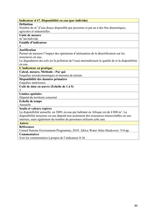 Indicateur 4-17. Disponibilité en eau (par individu)
Définition
Nombre de m3 d’eau douce disponible par personne et par an à des fins domestiques,
agricoles et industrielles
Unité de mesure
m3/an/individu
Famille d’indicateur
4
Justification
Permet de mesurer l’impact des opérations d’atténuation de la désertification sur les
ressources en eau.
La dégradation des sols (et la pollution de l’eau) amoindrissent la qualité de et la disponibilité
en eau.
L’indicateur en pratique
Calcul, mesure, Méthode - Par qui
Enquêtes socioéconomiques et mesures de terrain.
Disponibilité des données primaires
Enquêtes antérieures.
Coût de mise en œuvre (Echelle de 1 à 5)
2
Limites spatiales
Dépend du territoire concerné
Echelle de temps
Annuelle
Seuils et valeurs repères
La disponibilité annuelle, en 2009, en eau par habitant en Afrique est de 4 008 m³. La
disponibilité moyenne en eau dépend non seulement des ressources renouvelables en eau
internes, mais également du nombre de personnes utilisant cette eau.
Autres
Références
United Nations Environment Programme, 2010. Africa Water Atlas Hardcover: 314 pp.
Commentaires
Voir les commentaires à propos de l’indicateur 4-16.




                                                                                               89
 