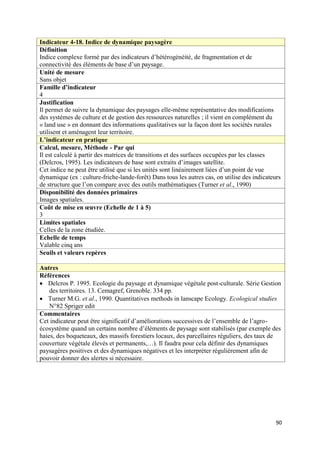 Indicateur 4-18. Indice de dynamique paysagère
Définition
Indice complexe formé par des indicateurs d’hétérogénéité, de fragmentation et de
connectivité des éléments de base d’un paysage.
Unité de mesure
Sans objet
Famille d’indicateur
4
Justification
Il permet de suivre la dynamique des paysages elle-même représentative des modifications
des systèmes de culture et de gestion des ressources naturelles ; il vient en complément du
« land use » en donnant des informations qualitatives sur la façon dont les sociétés rurales
utilisent et aménagent leur territoire.
L’indicateur en pratique
Calcul, mesure, Méthode - Par qui
Il est calculé à partir des matrices de transitions et des surfaces occupées par les classes
(Delcros, 1995). Les indicateurs de base sont extraits d’images satellite.
Cet indice ne peut être utilisé que si les unités sont linéairement liées d’un point de vue
dynamique (ex : culture-friche-lande-forêt) Dans tous les autres cas, on utilise des indicateurs
de structure que l’on compare avec des outils mathématiques (Turner et al., 1990)
Disponibilité des données primaires
Images spatiales.
Coût de mise en œuvre (Echelle de 1 à 5)
3
Limites spatiales
Celles de la zone étudiée.
Echelle de temps
Valable cinq ans
Seuils et valeurs repères

Autres
Références
 Delcros P. 1995. Ecologie du paysage et dynamique végétale post-culturale. Série Gestion
    des territoires. 13. Cemagref, Grenoble. 334 pp.
 Turner M.G. et al., 1990. Quantitatives methods in lanscape Ecology. Ecological studies
    N°82 Spriger edit
Commentaires
Cet indicateur peut être significatif d’améliorations successives de l’ensemble de l’agro-
écosystème quand un certains nombre d’éléments de paysage sont stabilisés (par exemple des
haies, des boqueteaux, des massifs forestiers locaux, des parcellaires réguliers, des taux de
couverture végétale élevés et permanents,…). Il faudra pour cela définir des dynamiques
paysagères positives et des dynamiques négatives et les interpréter régulièrement afin de
pouvoir donner des alertes si nécessaire.




                                                                                              90
 
