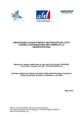 INDICATEURS LOCAUX D’IMPACT DES PROJETS DE LUTTE
         CONTRE LA DEGRADATION DES TERRES ET LA
                     DESERTIFICATION




     Résumé du rapport réalisé dans le cadre de la Convention CSFD/AFD
              Contrat CSFD - Agropolis / RXC REL – DTO DAR/ N°2009 09 161




  Synthèse rédigée par Isabelle Amsallem et Marc Bied-Charreton d’après les
            travaux du groupe de travail « Indicateurs » du CSFD




                                                                            Mars 2012




CSFD, Comité Scientifique Français de la Désertification
Agropolis International, Avenue Agropolis, F-34394 Montpellier CEDEX 5
www.csf-desertification.org
 