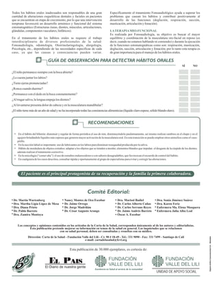 Excelencia en Salud al servicio de la comunidad
FUNDACIÓN
VALLE DEL LILI
EspacioGráficoComunicacionesS.A.-Manizales
Excelencia en Salud al servicio de la comunidad
FUNDACIÓN
VALLE DEL LILI
Número 189 www.valledellili.org ISSN 1900-3560 Febrero 2012
INTRODUCCIÓN
El Diario de nuestra gente
Los hábitos orales constituyen unas de las principales causas de
alteraciones producidas en los órganos y musculatura oro-facial que
traen como consecuencia el compromiso en diferente grado, de
procesos tan importantes en el ser humano como: la respiración,
masticación, deglución, succión, articulación y la fonación; los mismos
pueden presentarse en niños, adolescentes y adultos. Dependiendo de la
frecuencia y tiempo de existencia de estos hábitos orales, se pueden dar
diferentes consecuencias. Por otra parte, las causas de dichos hábitos
pueden ser de diversa índole: emocionales, alérgicos, dentales, etc., por
lo cual se requiere de una intervención oportuna y de un manejo integral
con diferentes profesionales. A continuación se explicará el concepto
de hábitos orales, su clasificación y la intervención terapéutica
sugerida.
ZamiraMontoyaC.
Fonoaudióloga-Psicóloga
CoordinadoraServiciodeFonoaudiología
Nancy Montes de Oca Escobar
Dr. Jaime Orrego
Dr. Jorge Madriñán
Dr. César Augusto Arango
Dra. Marisol Badiel
Dr. Carlos Alberto Cañas
Dr. Carlos Serrano Reyes
Dr. Jaime Andrés Barreto
Óscar A. Escobar
Dra. Sonia Jiménez Suárez
Dra. Karen Feriz
Enfermera Ma. Elena Mosquera
Enfermera Julia Alba Leal
Dr. Martín Wartenberg
Dra. Martha Ligia López de Mesa
Dra. Diana Prieto
Dr. Pablo Barreto
Dra. Zamira Montoya
Comité Editorial:
HÁBITOS ORALES
UNIDAD DE APOYO SOCIAL
FUNDACIÓN
VALLE DEL LILI
La Fundación Valle del Lili es una institución privada sin ánimo de lucro que pertenece a la comunidad; organizada para ofrecer
servicios de salud de alta tecnología a todas las personas sin distingo de su condición socio-económica.
Esta publicación de 30.000 ejemplares, es cortesía de:
El paciente es el principal protagonista de su recuperación y la familia la primera colaboradora.
Dra. Claudia Navas García - Fonoaudióloga con entrenamiento en Deglución y Terapia Mio-funcional
Los conceptos y opiniones contenidos en los artículos de la Carta de la Salud, corresponden únicamente al de los autores y editorialistas.
Esta publicación pretende mejorar su información en temas de la salud en general. Las inquietudes que se relacionen
con su salud personal, deben ser consultadas y resueltas con su médico.
Dirección: Carta de la Salud - Fundación Valle del Lili - Cr. 98 # 18-49 - Tel.: 331 9090 - Fax: 331 7499 - Santiago de Cali
e-mail: cartadelasalud@fcvl.org
Son prácticas adquiridas por la repetición frecuente de un mismo acto
que en un principio se realiza de manera consciente y luego de manera
inconsciente. Los hábitos se pueden presentar en cualquier edad,
forman parte del proceso de adaptación del ser humano a su medio
ambiente y se relacionan con la alimentación, comunicación y el placer.
En la actualidad existe una gran diversidad de hábitos nocivos que están
desencadenando multiplicidad de alteraciones maxilo-faciales,
musculares,óseasydentales.
• Habito de succión:
• Hábitos de mordedura:
• Otros hábitos:
Succión digital (chupar dedo), succión de
lengua, de labios y hábito de biberón, cuando éste es constante
despuésdel1eraño.
Mordedura de objetos extraños, onicofagia
“comer uñas”, bruxismo (apretar o rechinar las estructuras
dentales).
Interposición lingual en reposo (posición
inadecuada de la lengua mientras no se realiza ninguna actividad),
degluciónatípicayrespiraciónbucal.
Acontinuaciónseexplicarándetalladamentedichoshábitosorales:
SUCCIÓN DIGITAL:
Consecuenciasdelasuccióndigital:
La succión digital es un hábito tan común en la infancia que llega a ser
considerado “normal”, probablemente está presente en el 50% de los
niños pequeños. La succión digital inicia en el primer año de vida y
suele continuar hasta los tres o cuatro años de edad o se prolonga en
algunos casos –incluso hasta la adolescencia y adultez-, la persistencia
del hábito en una persona ha sido considerado un signo de ansiedad e
inestabilidad. Existen diferentes tipos de succión digital: de uno y hasta
dos dedos.
Los efectos de la succión digital dependen de la duración, frecuencia e
intensidad del hábito (si realiza succión fuerte o no, qué músculos están
involucrados), si es en el día o en la noche, del número de dedos
implicados, de la posición en que se introduzcan en la boca y de las
características relacionadas con el crecimiento facial. La duración del
hábito es importante ya que si éste se elimina antes de los tres años de
edad, presentará menos alteraciones esqueléticas y malformaciones en
edades posteriores. Por otra parte, se debe tener en cuenta el patrón de
crecimiento mandibular y la posición de los dedos al ser introducidos en
laboca.
¿QUÉ SON LOS HÁBITOS ORALES?
•
•
•
•
•
•
Problemasdearticulación.
Apoyo de la lengua contra dientes
durantealimentoycuandohabla.
Protrusión (inclinación dental
hacia adelante) de incisivos
superiores con o sin presencia de
espacios entre dientes (diaste-
mas).
Retroinclinación de los incisivos
inferiores (incisivos inclinados
haciaatrás).
Mordida abierta anterior (no hay
contacto entre los dientes ante-
riores;superioreseinferiores).
Prognatismo alveolar superior
(maxilarsuperioradelantado).
•
•
•
•
Estrechamiento de la arcada superior (disminución transversal del
anchodelmaxilarsuperior).
Mordida cruzada (molares inferiores sobrepasan los molares
superiores).
Cierrelabialnoexiste.
Labio superiorcortoyflácido.
¿CUÁLES SON LOS TIPOS DE
HÁBITOS ORALES EXISTENTES?
•
•
•
•
•
En el hábito del biberón: disminuir y regular de forma periódica el uso de éste, disminuyéndolo paulatinamente, así mismo realizar cambios en el chupo y en el
agujerobrindándolelíquidosmásespesosquegenerenmayoractivacióndelamusculaturaoral.Enestatransiciónsepuedeemplearotrosutensilioscomoelvaso-
pitillo.
Enla succión labialesimportante:usodelubricantesenloslabiosparadisminuirresequedadproducidaporlasaliva.
Hábito de mordedura de objetos extraños: adaptar a los objetos que se tienden a morder, elementos blandos que impidan el desgaste de la cúspide de los dientes,
además realizareltratamientocorrectivo.
Enla onicofagia(“comeruña”):elusodeesmaltesendurecedoresoconsaboresdesagradables,quefavorezcanelrecuerdodecontroldelhábito.
En cualquieradeloscasosdescritos,consultarrápidayoportunamentealgrupodeespecialistasparaevitarycorregirlasalteraciones.
GUÍA DE OBSERVACIÓN PARA DETECTAR HÁBITOS ORALES
RECOMENDACIONES
¿Elniñopermanecesiempreconlabocaabierta?
¿Le cuestajuntarloslabios?
¿Tieneojeraspronunciadas?
¿Roncacuandoduerme?
¿Permanececoneldedoenlabocaconstantemente?
¿Al tragarsaliva,lalenguaempujalosdientes?
¿Al levantarsepresentadolordecabezayenlamusculaturamandibular?
¿Elniñotienemásdeunañodeedadynohaincorporadotodaslasconsistenciasalimenticias(líquidoclaro-espeso,sólidoblando-duro).
SÍ NO
HÁBITOS DE SUCCIÓN
Todos los hábitos orales inadecuados son responsables de una gran
cantidad de alteraciones esqueléticas dentales y faciales en pacientes
que se encuentran en etapa de crecimiento, por lo que una intervención
temprana favorecerá un desarrollo armónico y funcional del sistema
estomatognático (Estructuras óseas, dientes, músculos, articulaciones,
glándulas,componentesvasculares,linfáticos).
En el tratamiento de los hábitos orales se requiere el trabajo
interdisciplinario de diversos profesionales de la salud:
Fonoaudiología, odontología, Otorrinolaringología, alergología,
Psicología, etc., dependiendo de las necesidades específicas de cada
caso, ya que las causas y consecuencias pueden variar.
Específicamente el tratamiento Fonoaudiológico ayuda a superar los
problemas que causan los hábitos y contribuir positivamente al
desarrollo de las funciones (deglución, respiración, succión,
masticación,articulaciónyfonación).
Es realizada por Fonoaudiología, su objetivo es buscar el mayor
equilibrio y coordinación de la musculatura oro-facial en reposo (es
decir, cuando no estamos hablando ni comiendo) y durante la ejecución
de la funciones estomatognáticas como son: respiración, masticación,
deglución, succión, articulación y fonación; por lo tanto esta terapia es
degranimportanciaparaelmanejodeloshábitosorales.
LATERAPIAMIO-FUNCIONAL
LíneadeAtenciónalUsuario6500870-Bogotá,D.C.
LíneaGratuitaNacional018000910383
 