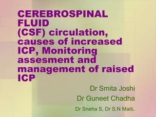 CEREBROSPINAL
FLUID
(CSF) circulation,
causes of increased
ICP, Monitoring
assesment and
management of raised
ICP
Dr Smita Joshi
Dr Guneet Chadha
Dr Sneha S, Dr S.N Maiti.
 