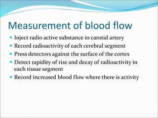 Measurement of blood flow
 Inject radio active substance in carotid artery
 Record radioactivity of each cerebral segment
 Press detectors against the surface of the cortex
 Detect rapidity of rise and decay of radioactivity in
each tissue segment
 Record increased blood flow where there is activity
 