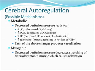 Cerebral Autoregulation
(Possible Mechanisms)
 Metabolic
 Decreased perfusion pressure leads to:
  pO2 (decreased O2 delivery)
  pCO2 (decreased CO2 washout)
  H+ (decreased H+ washout plus lactic acid)
  adenosine (hypoxia resulting in net loss of ATP)
 Each of the above changes produces vasodilation
 Myogenic
 Decreased perfusion pressure decreases stretching of
arteriolar smooth muscle which causes relaxation
 
