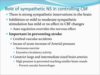 Role of sympathetic NS in controlling CBF
 There is strong sympathetic innervations in the brain
 Inhibition or mild to moderate sympathetic
stimulation has mild or no effect in CBF changes
 Auto regulation overrides the nervous effect
 Important in preventing stroke
 Cerebral vascular accidents
 Incase of acute increase of Arterial pressure
 Strenuous exercise
 Excessive circulatory activity
 Constrict large and intermediate sized brain arteries
 High pressure is prevented reaching smaller brain vessels
 Prevent vascular hemorrhages
 